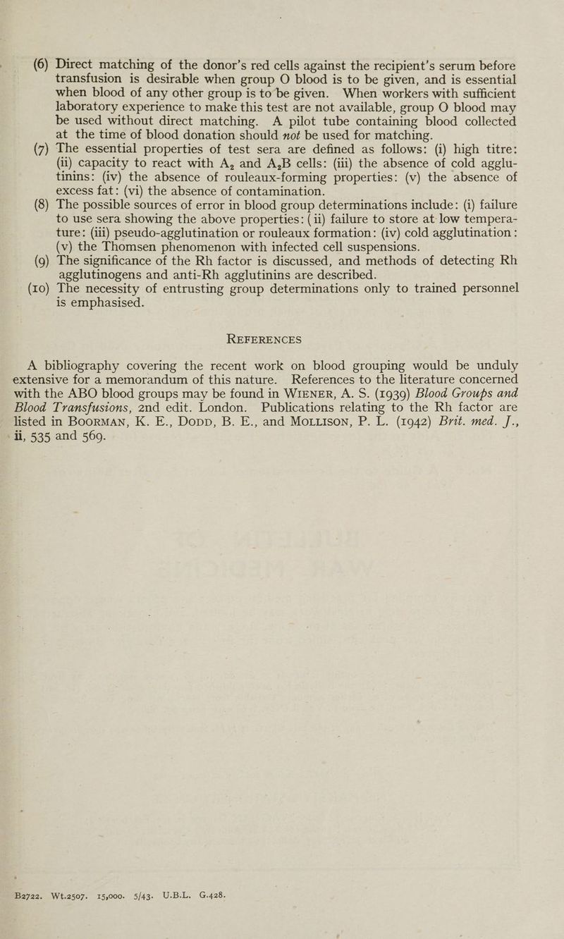 transfusion is desirable when group O blood is to be given, and is essential when blood of any other group is to be given. When workers with sufficient laboratory experience to make this test are not available, group O blood may be used without direct matching. A pilot tube containing blood collected at the time of blood donation should not be used for matching. (7) The essential properties of test sera are defined as follows: (i) high titre: (ii) capacity to react with A, and A,B cells: (iii) the absence of cold agglu- tinins: (iv) the absence of rouleaux-forming properties: (v) the absence of excess fat: (vi) the absence of contamination. (8) The possible sources of error in blood group determinations include: (i) failure to use sera showing the above properties: (ii) failure to store at- low tempera- ture: (ili) pseudo-agglutination or rouleaux formation: (iv) cold agglutination : (v) the Thomsen phenomenon with infected cell suspensions. (9) The significance of the Rh factor is discussed, and methods of detecting Rh agglutinogens and anti-Rh agglutinins are described. (10) The necessity of entrusting group determinations only to trained personnel is emphasised. REFERENCES A bibliography covering the recent work on blood grouping would be unduly extensive for a memorandum of this nature. References to the literature concerned with the ABO blood groups may be found in WIENER, A. S. (1939) Blood Groups and Blood Transfusions, 2nd edit. London. Publications relating to the Rh factor are listed in Boorman, K. E., Dopp, B. E., and Motiison, P. L. (1942) Brit. med. J., Hi, 535 and 560. B2722. Wt.2507. 15,000. 5/43. U.B.L. G.428.