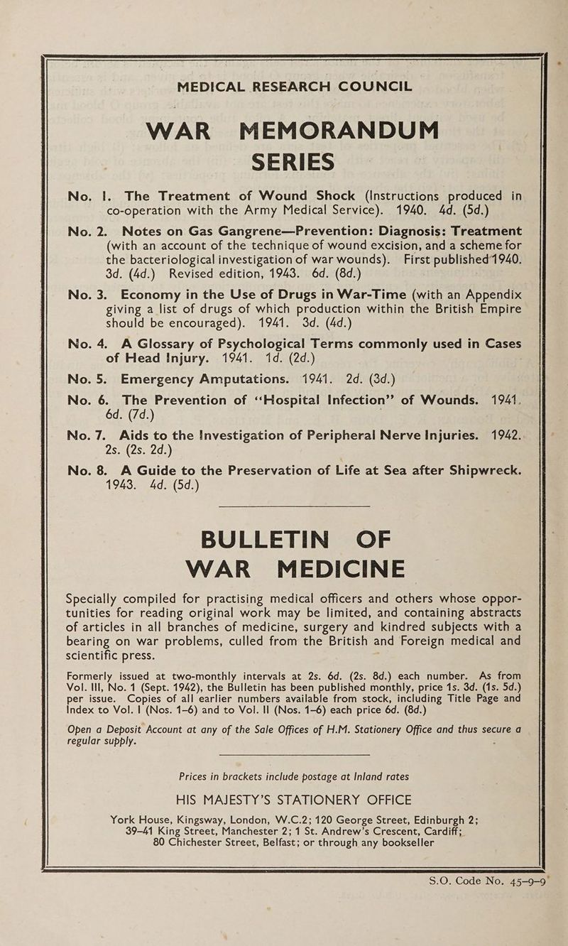 MEDICAL RESEARCH COUNCIL | WAR MEMORANDUM SERIES No. I. The Treatment of Wound Shock (Instructions produced in co-operation with the Army Medical Service). 1940. 4d. (5d.) No. 2. Notes on Gas Gangrene—Prevention: Diagnosis: Treatment (with an account of the technique of wound excision, and a scheme for the bacteriological investigation of war wounds). First published 1940. 3d. (4d.) Revised edition, 1943. 6d. (8d.) : No. 3. Economy in the Use of Drugs in War-Time (with an Appendix giving a list of drugs of which production within the British Empire should be encouraged). 1941. 3d. (4d.) No. 4. A Glossary of Psychological Terms commonly used in Cases of Head Injury. 1941. 1d. (2d.) No. 5. Emergency Amputations. 1941. 2d. (3d.) No. 6. The Prevention of ‘Hospital Infection” of Wounds. 1941. 6d. (/d.) No.7. Aids to the Investigation of Peripheral Nerve Injuries. 1942. 2s. (2s. 2d.) No. 8. A Guide to the Preservation of Life at Sea after Shipwreck. 1943. 4d. (5d.) BULLETIN OF WAR MEDICINE Specially compiled for practising medical officers and others whose oppor- tunities for reading original work may be limited, and containing abstracts of articles in all branches of medicine, surgery and kindred subjects with a bearing on war problems, culled from the British and Foreign medical and scientific press. Formerly issued at two-monthly intervals at 2s. 6d. (2s. 8d.) each number. As from Vol. Ill, No. 1 (Sept. 1942), the Bulletin has been published monthly, price 1s. 3d. (1s. 5d.) per issue. Copies of all earlier numbers available from stock, including Title Page and Index to Vol. | (Nos. 1-6) and to Vol. Il (Nos. 1-6) each price 6d. (8d.) Open a Deposit Account at any of the Sale Offices of H.M. Stationery Office and thus secure a regular supply. Prices in brackets include postage at Inland rates HIS MAJESTY’S STATIONERY OFFICE York House, Kingsway, London, W.C.2; 120 George Street, Edinburgh 2; 39-41 King Street, Manchester 2; 1 St. Andrew’s Crescent, Cardiff; 80 Chichester Street, Belfast; or through any bookseller S.O. Code No. 45-9-9°