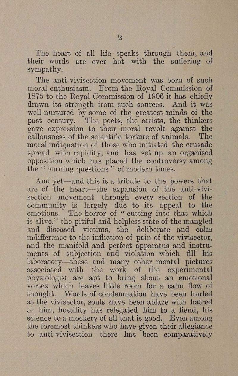 The heart of all life speaks through them, and their words are ever hot with the suffering of sympathy. The anti-vivisection movement was born of such moral enthusiasm. From the Royal Commission of 1875 to the Royal Commission of 1906 it has chiefly drawn its strength from such sources. And it was well nurtured by some of the greatest minds of the past century. The poets, the artists, the thinkers gave expression to their moral revolt against the callousness of the scientific torture of animals. ‘The moral indignation of those who initiated the crusade spread with rapidity, and has set up an organised opposition which has placed the controversy among the “‘ burning questions ’* of modern times. And yet—and this is a tribute to the powers that are of the heart—the expansion of the anti-vivi- section movement through every section of the community is largely due to its appeal to the emotions. The horror of ‘“ cutting into that which is alive,” the pitiful and helpless state of the mangled and diseased victims, the deliberate and calm indifference to the infliction of pain of the vivisector, and the manifold and ‘perfect apparatus and instru- ments of subjection and violation which fill his laboratory—these and many other mental pictures associated with the work of the experimental physiologist are apt to bring about an emotional vortex which leaves little room for a calm flow of thought. Words of condemnation have been hurled at the vivisector, souls have been ablaze with hatred of him, hostility has relegated him to a fiend, his science toa mockery of all thatis good. Hven among the foremost thinkers who have given their allegiance to anti-vivisection there has been comparatively