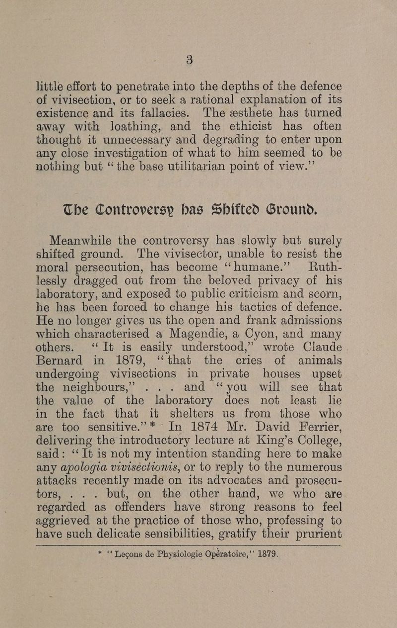 little effort to penetrate into the depths of the defence _of vivisection, or to seek a rational explanation of its existence and its fallacies. 'The esthete has turned away with loathing, and the ethicist has often thought it unnecessary and degrading to enter upon any close investigation of what to him seemed to be nothing but “the base utilitarian point of view.”’ The Controversp bas Sbitted Ground. Meanwhile the controversy has slowly but surely shifted ground. The vivisector, unable to resist the moral persecution, has become “humane.” Ruth- lessly dragged out from the beloved privacy of his laboratory, and exposed to public criticism and scorn, he has been forced to change his tactics of defence. He no longer gives us the open and frank admissions which characterised a Magendie, a Cyon, and many others. ‘It is easily understood,” wrote Claude Bernard in 1879, ‘‘that the cries of animals undergoing vivisections in private houses upset the neighbours,” ... and “you will see that the value of the laboratory does not least lie in the fact that it shelters us from those who are too sensitive.’ * In 1874 Mr. David Ferrier, delivering the introductory lecture at King’s College, said: ‘‘ It is not my intention standing here to make any apologia vivisections, or to reply to the numerous attacks recently made on its advocates and prosecu- tors, . . . but, on the other hand, we who are regarded as offenders have strong reasons to feel aggrieved at the practice of those who, professing to have such delicate sensibilities, gratify their prurient * “' Lecons de Physiologie Opératoire,’’ 1879.