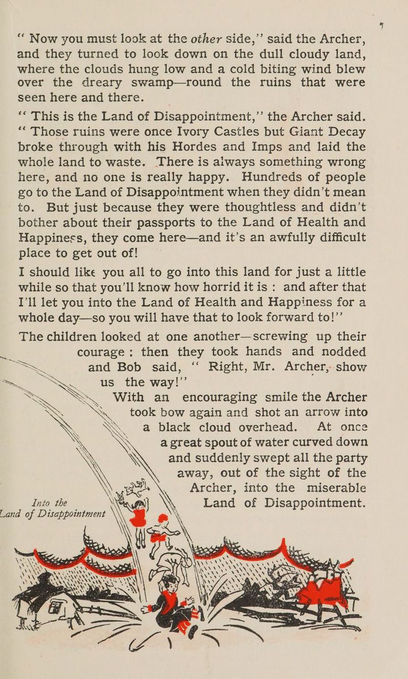 *“ Now you must look at the other side,’’ said the Archer, and they turned to look down on the dull cloudy land, where the clouds hung low and a cold biting wind blew over the dreary swamp—round the ruins that were seen here and there. ** This is the Land of Disappointment,” the Archer said. ** Those ruins were once Ivory Castles but Giant Decay broke through with his Hordes and Imps and laid the whole land to waste. There is aiways something wrong here, and no one is really happy. Hundreds of people go to the Land of Disappointment when they didn’t mean to. But just because they were thoughtless and didn’t bother about their passports to the Land of Health and Happiness, they come here—and it’s an awfully difficult place to get out of! I should like you all to go into this land for just a little while so that you'll know how horrid it is : and after that I'll let you into the Land of Health and Happiness for a {fet whole day—so you will have that to look forward to! The children looked at one another—screwing up their courage: then they took hands and nodded Se and Bob said, ‘“‘ Right, Mr. Archer, show —_ os N us the way!” << S\. With an encouraging smile the Archer PNY a took bow again and shot an arrow into A \ a black cloud overhead. At once \ \ great spout of water curved down and suddenly swept all the party away, out of the sight of the Archer, into the miserable Land of Disappointment. ¥y Into the Land of Disappointment @)