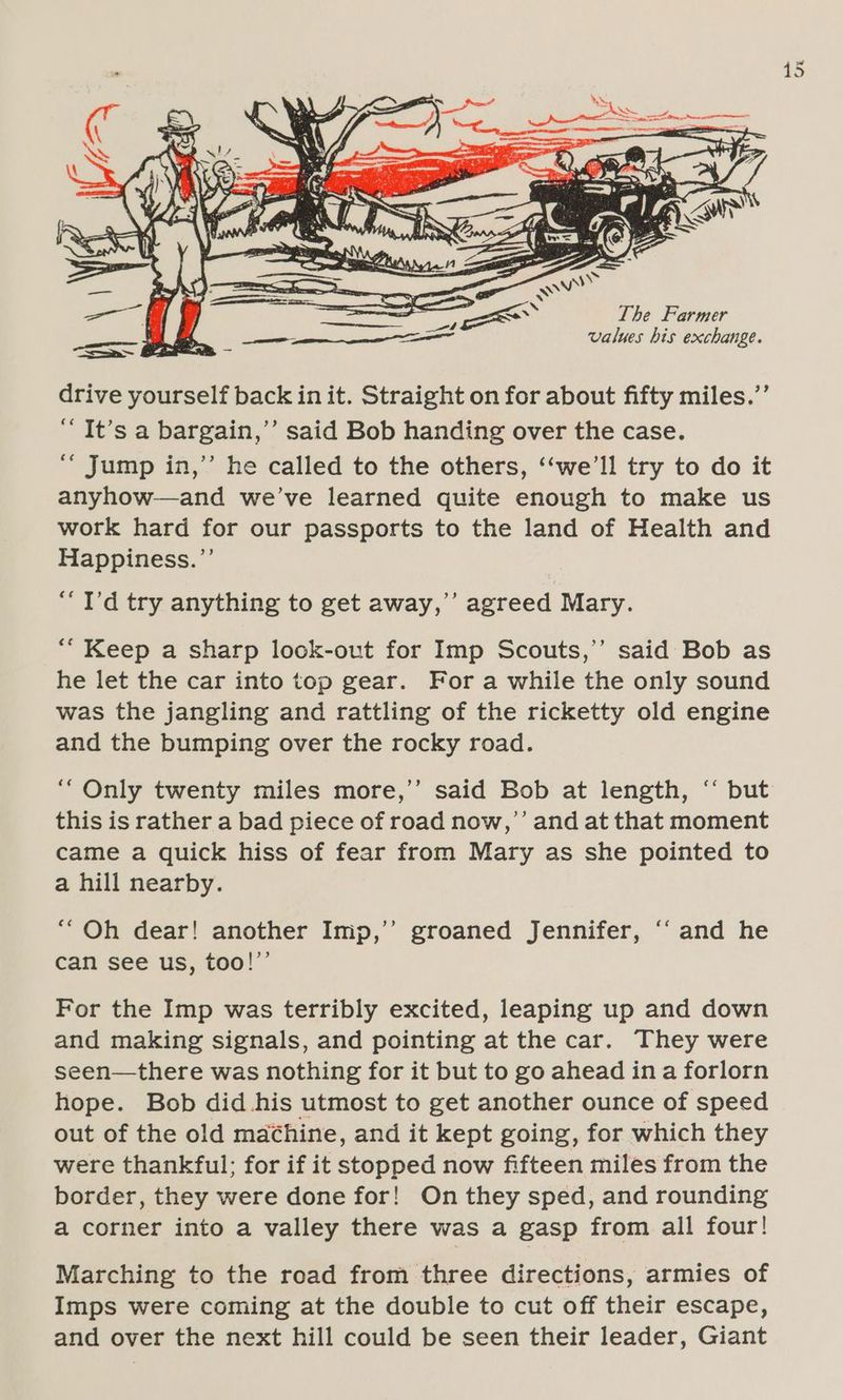 The Farmer Suck ete values his exchange. drive yourself back init. Straight on for about fifty miles.”’ “It’s a bargain,’’ said Bob handing over the case. ‘““ Jump in,’’ he called to the others, ‘‘we’ll try to do it anyhow—and we’ve learned quite enough to make us work hard for our passports to the land of Health and Happiness.”’ “I'd try anything to get away,’ agreed Mary. d ““ Keep a sharp look-out for Imp Scouts,’’ said Bob as he let the car into top gear. For a while the only sound was the jangling and rattling of the ricketty old engine and the bumping over the rocky road. “Only twenty miles more,’’ said Bob at length, ‘‘ but this is rather a bad piece of road now,’’ and at that moment came a quick hiss of fear from Mary as she pointed to a hill nearby. ““Oh dear! another Imp,’’ groaned Jennifer, ‘‘ and he can see us, too!’’ For the Imp was terribly excited, leaping up and down and making signals, and pointing at the car. They were seen—there was nothing for it but to go ahead in a forlorn hope. Bob did his utmost to get another ounce of speed out of the old machine, and it kept going, for which they were thankful; for if it stopped now fifteen miles from the border, they were done for! On they sped, and rounding a corner into a valley there was a gasp from all four! Marching to the road from three directions, armies of Imps were coming at the double to cut off their escape, and over the next hill could be seen their leader, Giant
