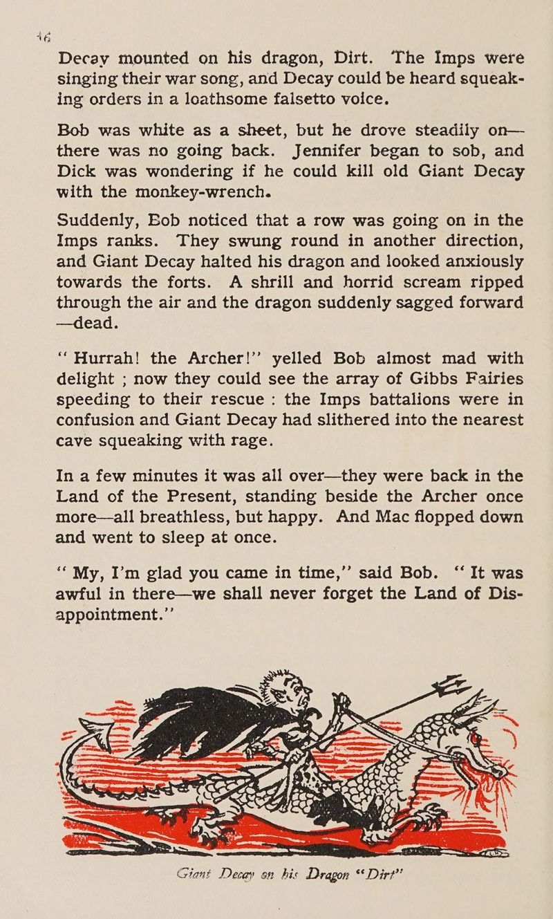 a - 16 Decay mounted on his dragon, Dirt. The Imps were singing their war song, and Decay could be heard squeak- ing orders in a loathsome falsetto voice. Bob was white as a sheet, but he drove steadily on— there was no going back. Jennifer began to sob, and Dick was wondering if he could kill old Giant Decay with the monkey-wrench. Suddenly, Bob noticed that a row was going on in the Imps ranks. They swung round in another direction, and Giant Decay halted his dragon and looked anxiously towards the forts. A shrill and horrid scream ripped through the air and the dragon suddenly sagged forward —dead. “Hurrah! the Archer!’’ yelled Bob almost mad with delight ; now they could see the array of Gibbs Fairies speeding to their rescue : the Imps battalions were in confusion and Giant Decay had slithered into the nearest cave squeaking with rage. In a few minutes it was all over—they were back in the Land of the Present, standing beside the Archer once more—all breathless, but happy. And Mac flopped down and went to sleep at once. sale Chie Giant Decay on his Dragon “Dirt”