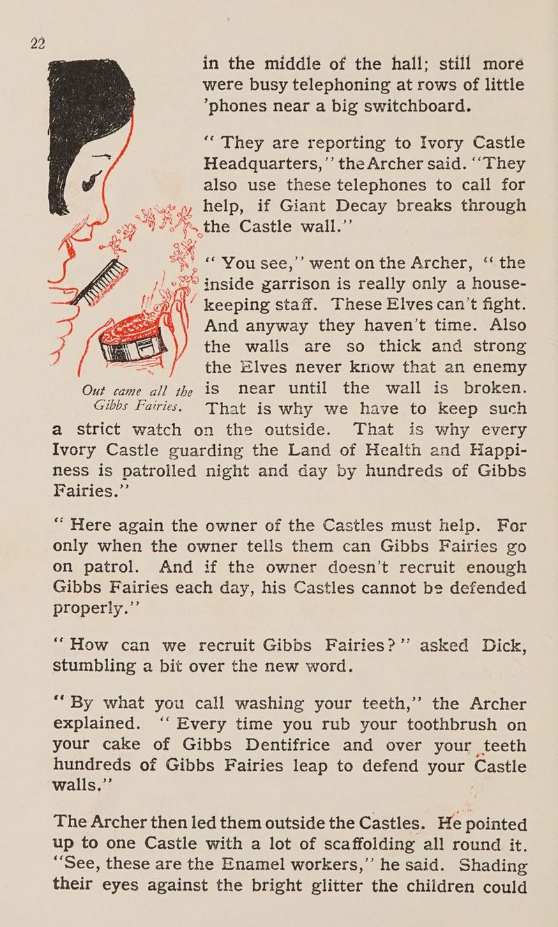 were busy telephoning at rows of little *phones near a big switchboard. ‘“ They are reporting to Ivory Castle Headquarters,’’ the Archer said. ‘‘They also use these telephones to call for Sal? ss help, if Giant Decay breaks through oxy, RA \ the Castle wall.”’ ak =< © You see,’ went on the Archer, ‘the 1) xe inside garrison is really only a house- 6 3 Ne keeping staff. These Elves can’t fight. *\) And anyway they haven’t time. Also the walis are so thick and strong the Elves never kriow that an enemy Out came 7) th is near until the wall is broken. Gibbs Fairies. That is why we have to keep such a strict watch on the outside. That is why every Ivory Castle guarding the Land of Health and Happi- ness is patrolled night and day by hundreds of Gibbs Fairies.’ “ Here again the owner of the Castles must help. For only when the owner tells them can Gibbs Fairies go on patrol. And if the owner doesn’t recruit enough Gibbs Fairies each day, his Castles cannot be defended properly.”’ “How can we recruit Gibbs Fairies?’’ asked Dick, stumbling a bit over the new word. *“ By what you call washing your teeth,’ the Archer explained. ‘“‘ Every time you rub your toothbrush on your cake of Gibbs Dentifrice and over your teeth hundreds of Gibbs Fairies leap to defend your Castle walls,”’ The Archer then led them outside the Castles. He pointed up to one Castle with a lot of scaffolding all round it. “See, these are the Enamel workers,” he said. Shading their eyes against the bright glitter the children could