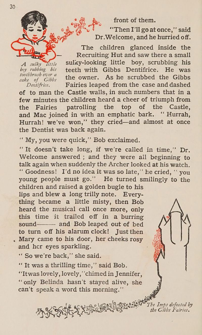 ra oad fr front of them. © : vis “Then I'll goatonce,” said Dr.Welcome, and he hurried off. The children glanced inside the Recruiting Hut and saw there a small A sulky Tits sulxy-looking little boy, scrubbing his A LAE his teeth with Gibbs Dentifrice. He was ie ‘is ‘Cih, the owner. As he scrubbed the Gibbs Dentifrice. Fairies leaped from the case and dashed of to man the Castle walls, in such numbers that in a few minutes the children heard a cheer of triumph from the Fairies patrolling the top of the Castle, and Mac joined in with an emphatic bark. ‘“‘ Hurrah, Hurrah! we’ve won,’’ they cried—and almost at once the Dentist was back again. “My, you were quick,’’ Bob exclaimed. “It doesn’t take long, if we’re called in time,’’ Dr. Welcome answered ; and they were ail beginning to talk again when suddenly the Archer looked at his watch. “Goodness! I’d no idea it was so late,’’ he cried, ‘“‘ you young people must go.” He turned smilingly to the children and raised a golden bugle to his lips and blew a long trilly note. Every- thing became a little misty, then Bob heard the musical call once more, only this time it trailed off in a burring sound and Bob leaped out of bed to turn off his alarum clock! Just then Mary came to his door, her cheeks rosy and her eyes sparkling. | ‘* So we’re back,’’ she said. ‘‘ It was a thrilling time,’’ said Bob. “Itwas lovely, lovely,’’chimed in Jennifer, ‘‘only Belinda hasn’t stayed alive, she can’t speak a word this morning.”’ QT. Imps defeated by {, 4 vad old 3as 8 LPR o : ASD SEARS SE oe the Gibbs Fairies, >