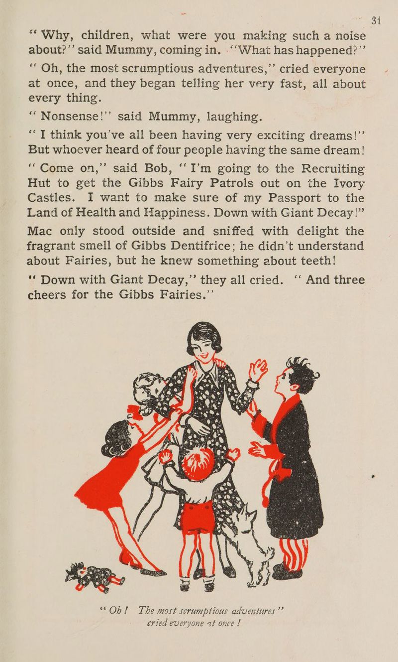 “Why, children, what were you making such a noise about?’’ said Mummy, coming in. “‘What has happened?’’ ‘“ Oh, the most scrumptious adventures,’ cried everyone at once, and they began telling her very fast, all about every thing. ““ Nonsense!’’ said Mummy, laughing. ‘““T think you’ve all been having very exciting dreams!’’ But whoever heard of four people having the same dream! ‘““Come on,’’ said Bob, ‘I’m going to the Recruiting Hut to get the Gibbs Fairy Patrols out on the Ivory Castles. I want to make sure of my Passport to the Land of Health and Happiness. Down with Giant Decay!” Mac only stood outside and sniffed with delight the fragrant smell of Gibbs Dentifrice; he didn’t understand about Fairies, but he knew something about teeth! ‘* Down with Giant Decay,’’ they all cried. ‘‘ And three cheers for the Gibbs Fairies.’’