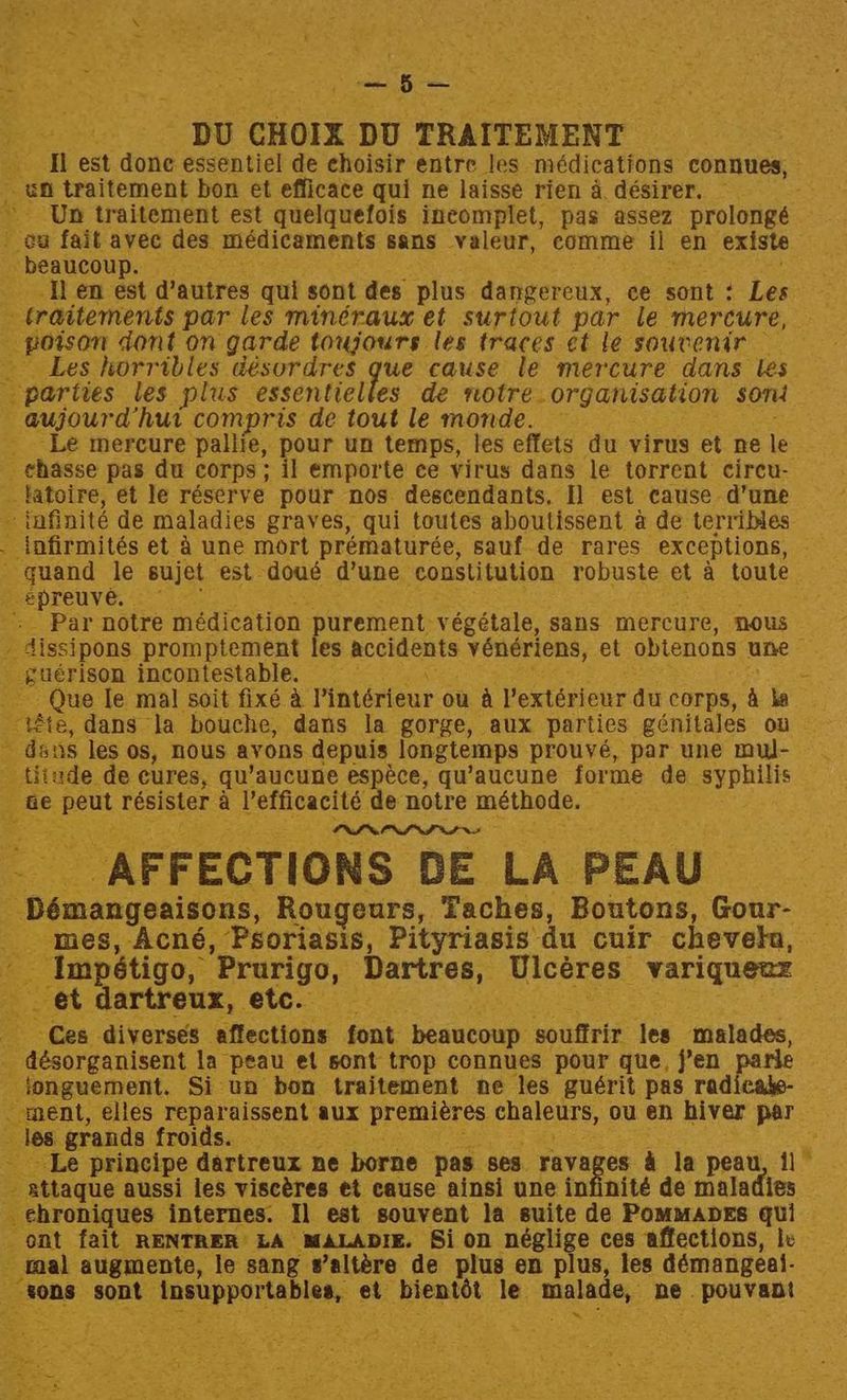 ae - o— Be : DU CHOIX. DU TRAITEMENT tl est done essentiel de choisir entre Jes médications connues, ; an traitement bon et efficace qui ne laisse rien 4 désirer. » Un traitement est quelquefois incomplet, pas assez prolongé | @a fait avec des medicaments sans valeur, comme il en existe _ beaucoup. Tl en est dautres qui sont des plus dangereux, ce sont ¢ Les - traitements par les minéraux et surtout par le mercure, poison dont on garde toujours les traces et le souvenir — Les horribles désordres que cause le mercure dans les parties les plus essentielles de notre. organisation som — gujourd hut compris de tout le monde. — _ Le mercure pallie, pour un temps, les effets du virus et ne le _ chasse pas du corps ; il emporte ce virus dans le torrent circu- _fatoire, et le réserve pour nos descendants. 1] est cause d’une -tnfinité de maladies graves, qui toutes aboutissent a de terribles . infirmités et 4 une mort prématurée, sauf.de rares exceptions, - guand le sujet est. doué d’une constitution robuste et a toute. eSHTeUuve, 6) =: -. Par notre médication purement végétale, sans mercure, nous dissipons promptement les Bao ts véneriens, et obtenons une _ gueérison incontestable. Que Ie mal soit fixé a Pintérieur ou a Pextérieur du corps, A ha _ Ete, dans la bouche, dans la gorge, aux parties génitales ou ~ dans les os, nous avons depuis longtemps prouvé, par une mul- - titude de cures, qu’aucune espéce, qu’aucune forme de syphilis ae eee résister a See de notre méthode. : x PVN NVI INS _ AFFECTIONS DE LA PEAU Démangesisons Rougeurs, Taches, Boutons, Gour- — mes, Acné, Psoriasis, Pityriasis du cuir cheveln, — Impétigo, ‘Prurigo, ‘Dartres, Ulceres” _ Variqueaz ey et dartreux, etc. Ces diverses affections font beaucoup motes les malades, 7 bacsargauieeat la peau et sont trop connues pour que, j’en parle fonguement. Si un bon traitement ne les guérit pas radicate- ment, elles reparaissent aux premiéres. chaleurs, ou en hiver par les grands froids. Le principe dartreux ne borne pas. ses ravages &amp; la peau, 1] - attaque aussi les viscéres et cause ainsi une infinité de maladies _ehroniques internes. I] est souvent la suite de PommapEs qui ont fait RENTRER LA MALADIE. Si on ae te ces affections, le ’ taal augmente, le sang s’altére de plus en plus, les démangeal- tons ‘sont: Pmmpper bitte et bientot le. malade, ‘ne. pouvant A's eae 3
