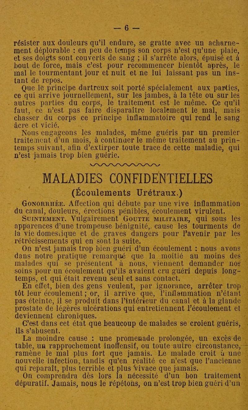 résister aux douleurs gu’il endure, ‘se gratte avec un acharne- — ment déplorable : en peu de temps son corps n’est quwune plaie, | et ses doigts sont couverts de sang ; il s’arréte alors, épuisé et a — bout de force, mais c’est pour recommencer bientot apres, le- mal le tourmentant jour et nuit et ne lui laissant pas un ins- 2 tant de repos. Que. le principe dartreux soit porte spécialement. aux parties, ce qui arrive journellement, sur les jambes, a la téte ou sur les - autres parties du corps, le traitement est le méme. Ce qu’il © faut, ce n’est pas faire disparaitre localement le mal, mais — chasser du corps ce principe Aue ty qui rend fe sages acre ct vicié. + _ Nous engageons les malades, ‘méme _guéris par un premier traitemcat d’un mois, a continuer le méme traitement au prin- temps suivant, afin d’ extirper toute trace de. ue: Lee ey n’est jamais trop bien guerie. oa MALADIES CONFIDENTIELLES _ (Ecoulements Urétraux.) ae Mane Affection qui débute par une vive. inflammation du canal, douleurs, érections pénibles, écoulement virulent. -. SUINTEMENT. Vulgairement GOUTTE MILITAIRE, qui sous ‘les apparences Vune trompeuse bénignité,, cause les’ tourments de. la vie domesiique et de. graves dangers pour, Pavenir par. le -rétrécissements qui en’ sont la suite, On n’est jamais trop bien guéri dun écoulement : - nous avons dans notre pratique remarqué que Ja moitié— au moins des — malades qui se présentent A nous, viennent demander nos soins pour un écoulement quwils avaient cru guéri depuis long temps, et qui était revenu. seul et sans contact. ad Ep effet, bien des gens veulent, “par. ignorance, -arréter tro; tot leur écoulement ; or, il. arrive que, Pinflammation métant. pas éteinte, il se produit dans l’intérieur du canal et ala glande prostate de légéres ulcérations qui entretiennent ceenet: le ‘deviennent chroniques. 5 _ C’est dans cet état que beaucoup de malades se croient guéris, E ; ils s’abusent. — La moindre cause : une promenade prolongée, un exces d table, un rapprochement inoffensif, ou toute autre circonstance, ~ -raméne le mal plus fort que jamais. Le malade croit & une | nouvelle infection, tandis qu’en réalité ce mest que Vancienne qui reparait, plus terrible et plus Vivace que jamais. oo ee comprendra dés lors la nécessité d’un bon traitement : depuratif. jamats; nous le repétons, on nest: pod bien gucri dun \ 5 . at 5 - Z Se ae EN Sy. & 3M