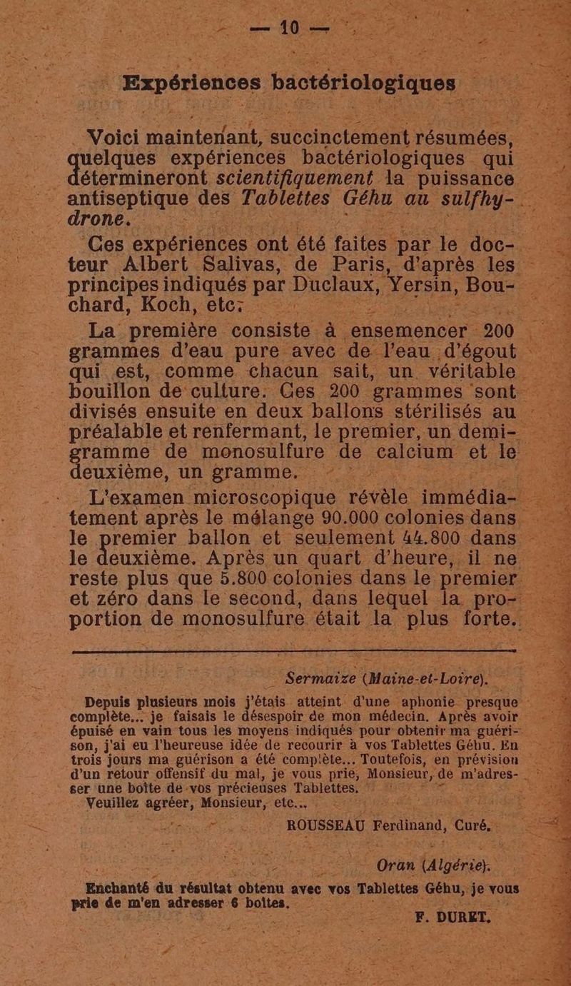 EE AR A REED | Expériences bactériologiques < ip Voici maintenant, succinctement résumées, quelques expériences bactériologiques qui étermineront scientifiquement la puissance drone. principes indiqués par Duclaux, Yersin, Bou- chard, Koch, etc: | La première consiste à ensemencer : 200 qui est, comme chacun sait, un véritable divisés ensuite en deux ballons stérilisés au préalable et renfermant, le premier, un demi- euxième, un gramme. tement après le mélange 90.000 colonies dans le premier ballon et seulement 44.800 dans le deuxième. Après un quart d'heure, il ne portion de monosulfure. était Ja pe PAT ‘ Sermaire (Maine et- -Loire). Depuis plusieurs mois j'étais atteint d’une aphonie presque complète... je faisais le désespoir de mon médecin. Après avoir épuisé en vain tous les moyens indiqués pour obtenir ma guéri-. son, j'ai eu l'heureuse idée de recourir à vos Tablettes Gébu. En trois jours ma guérison a été complète... Toutefois, en prévision d'un retour offensif du mal, je vous prie, Monsieur, de m ‘adres- Le ser une boîte dé-vos précieuses Tablettes. ; Veuillez agréer, Monsieur, etc... i EE. ROUSSEAU. Ferdinand, Core ie 4 Igérie). Enchanté ‘du résultat obtenu avec vos Tablettes Géhu,. je vous | prie de m'en adresser 6 boites. . à - PE DURET.