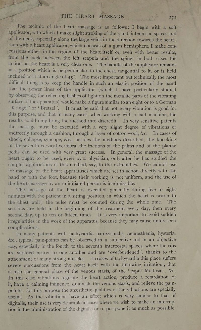 > | ‘THE HEART MASSAGE ae et eee + ler. 9 ; The technic of the heart: massage is as follows: I begin with a. soft _applicator, with which I make slight stroking of the 4 to 6 intercostal spaces and of the neck, especially along the large veins in the direction towards the heart : then with a heart applicator, which consists of a gum hemisphere, I make con- cussions either in the region of the heart itself or, even with better results, from the back between the left scapula and the spine; in both cases the action on the heart is a very clear one. The handle of the applicator remains In a position which is perpendicular to the chest, tangential to it, or is held inclined to it at an angle of 45°. The most important but technically the most difficult thing is to keep the handle in such an elastic position of the hand that the power lines of the applicator (which I have particularly studied by observing the reflecting flashes of light on the metallic parts of the vibrating surface of the apparatus) would make a figure similar to. an eight or to a German “Kringel’ or ‘ Bretzel’. It must be said that not every vibration is good for this purpose, and that in many cases, when working with a bad machine, the results could only bring the method into discredit. In very sensitive patents the massage must be executed with a very slight degree of vibrations or indirectly through a cushion, through a layer of cotton-wool, &amp;c. In cases of shock, collapse, syncope, &amp;c., besides the methods described, the knocking of the seventh cervical vertebra, the frictions of the palms and of the plantze pedis can be used with very great success. In general, the massage of the heart ought to be used, even by a physician, only after he has studied the simpler applications of this method, say, to the extremities. We cannot use for massage of the heart apparatuses which are set in action directly with the hand or with the foot, because their working is not uniform, and the use of the heart massage by an uninitiated person is inadmissible. The massage of the heart is executed generally during five to eight minutes with the patient in a sitting position, in which the heart is nearer to the chest wall; the pulse must be counted during the whole time. The sessions are held in the beginning of the treatment every day, then every second day, up to ten or fifteen times. It is very important to avoid sudden irregularities in the work of the apparatus, because they may cause unforeseen complications. In many patients with tachycardia paroxysmalis, neurasthenia, hysteria, &amp;c., typical pain-points can be observed in a subjective and in an objective way, especially in the fourth to the seventh intercostal spaces, where the ribs are situated nearer to one another and are ‘overburdened’, thanks to the attachment of many strong muscles. In cases of tachycardia this place suffers severe succussions from the heart itself with the following irritation ; that ‘is also the general place of the venous stasis, of the ‘caput Medusz’, &amp;c. In this case vibrations regulate the heart action, produce a retardation of it, have a calming influence, diminish the venous stasis, and relieve the pain- points ; for this purpose the anzesthetic qualities of the vibrations are specially useful. As the vibrations have an effect which is very similar to that of digitalis, their use is very desirable in cases where we wish to make an interrup- tion in the administration of the digitalis or to postpone it as much as possible.