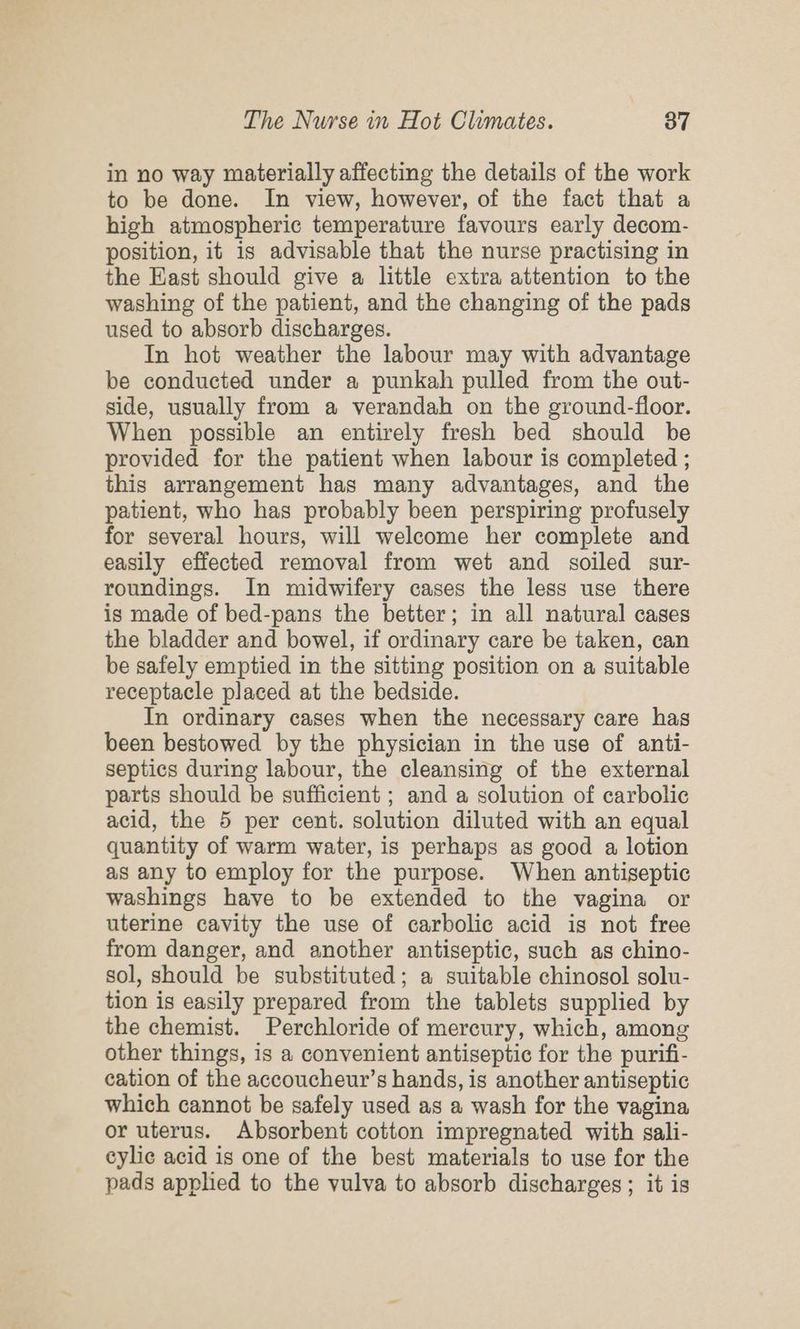 in no way materially affecting the details of the work to be done. In view, however, of the fact that a high atmospheric temperature favours early decom- position, it is advisable that the nurse practising in the East should give a little extra attention to the washing of the patient, and the changing of the pads used to absorb discharges. In hot weather the labour may with advantage be conducted under a punkah pulled from the out- side, usually from a verandah on the ground-floor. When possible an entirely fresh bed should be provided for the patient when labour is completed ; this arrangement has many advantages, and the patient, who has probably been perspiring profusely for several hours, will welcome her complete and easily effected removal from wet and soiled sur- roundings. In midwifery cases the less use there is made of bed-pans the better; in all natural cases the bladder and bowel, if ordinary care be taken, can be safely emptied in the sitting position on a suitable receptacle placed at the bedside. In ordinary cases when the necessary care has been bestowed by the physician in the use of anti- septics during labour, the cleansing of the external parts should be sufficient ; and a solution of carbolic acid, the 5 per cent. solution diluted with an equal quantity of warm water, is perhaps as good a lotion as any to employ for the purpose. When antiseptic washings have to be extended to the vagina or uterine cavity the use of carbolic acid is not free from danger, and another antiseptic, such as chino- sol, should be substituted; a suitable chinosol solu- tion is easily prepared from the tablets supplied by the chemist. Perchloride of mercury, which, among other things, is a convenient antiseptic for the purifi- cation of the accoucheur’s hands, is another antiseptic which cannot be safely used as a wash for the vagina or uterus. Absorbent cotton impregnated with sali- eylic acid is one of the best materials to use for the pads applied to the vulva to absorb discharges; it is