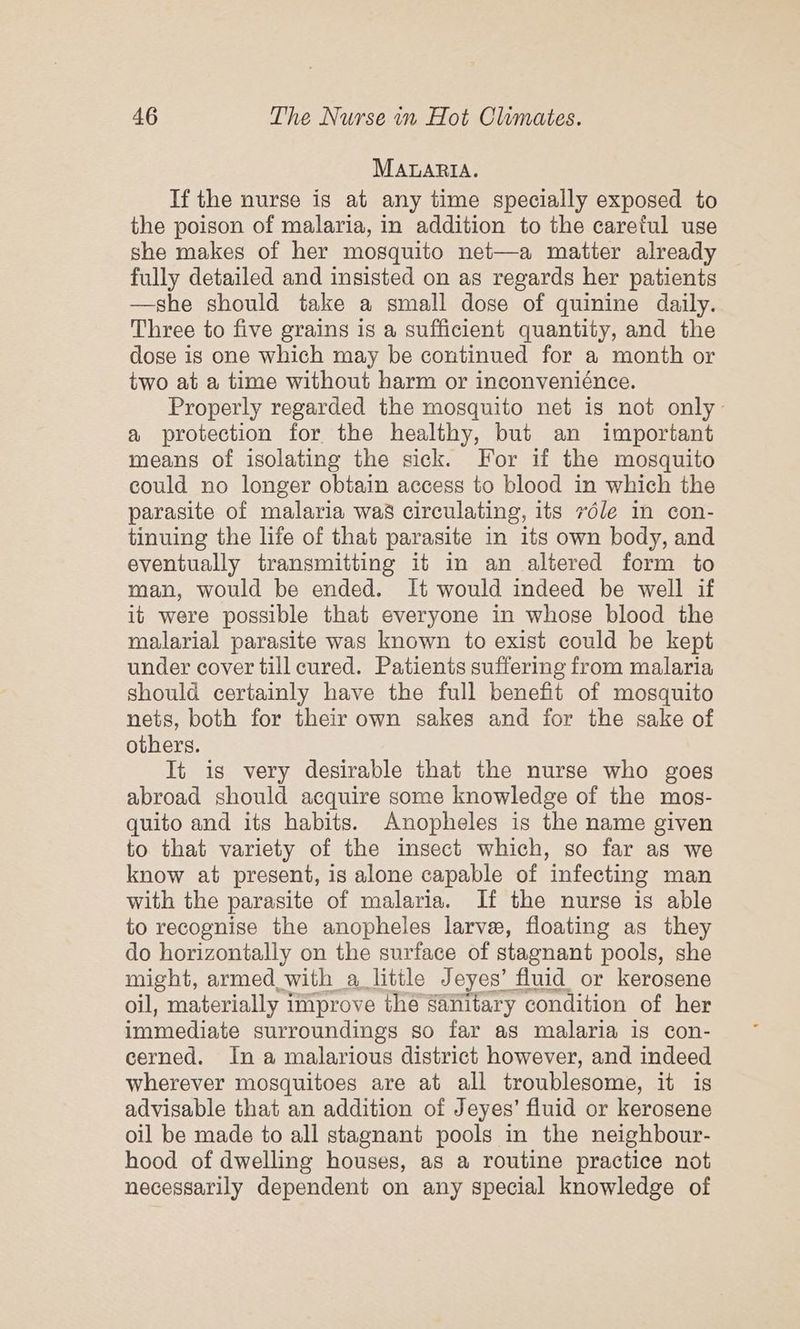MAtARIA. If the nurse is at any time specially exposed to the poison of malaria, in addition to the careful use she makes of her mosquito net—a matter already fully detailed and insisted on as regards her patients —she should take a small dose of quinine daily. Three to five grains is a sufficient quantity, and the dose is one which may be continued for a month or two at a time without harm or inconveniénce. Properly regarded the mosquito net is not only a protection for the healthy, but an important means of isolating the sick. For if the mosquito could no longer obtain access to blood in which the parasite of malaria was circulating, its 7éle in con- tinuing the life of that parasite in its own body, and eventually transmitting it in an altered form to man, would be ended. It would indeed be well if it were possible that everyone in whose blood the malarial parasite was known to exist could be kept under cover till cured. Patients suffering from malaria should certainly have the full benefit of mosquito nets, both for their own sakes and for the sake of others. It is very desirable that the nurse who goes abroad should acquire some knowledge of the mos- quito and its habits. Anopheles is the name given to that variety of the insect which, so far as we know at present, is alone capable of infecting man with the parasite of malaria. If the nurse is able to recognise the anopheles larve, floating as they do horizontally on the surface of stagnant pools, she might, armed with a little Jeyes’ fluid or kerosene oil, materially improve thé sanitary condition of her immediate surroundings so far as malaria is con- cerned. In a malarious district however, and indeed wherever mosquitoes are at all troublesome, it is advisable that an addition of Jeyes’ fluid or kerosene oil be made to all stagnant pools in the neighbour- hood of dwelling houses, as a routine practice not necessarily dependent on any special knowledge of
