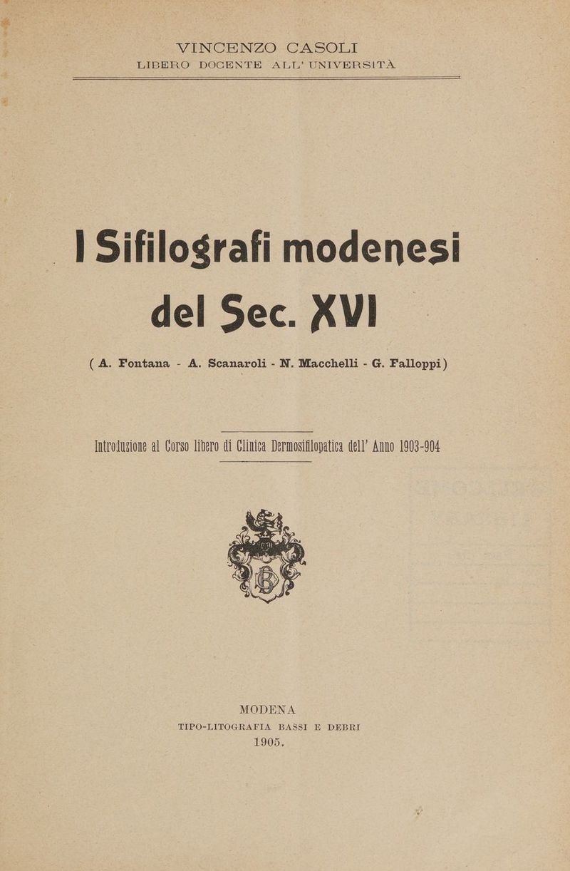 io i A VINCENZO CASOLI LIBERO DOCENTE ALL’ UNIVERSITÀ I Sifilografi modenesi del Sec. XVI (A. Fontana - A. Scanaroli - N. Macchelli - G. Falloppi) Introluzione al Corso libero di Glinica Dermosifilopatica dell’ Anno 1903-904