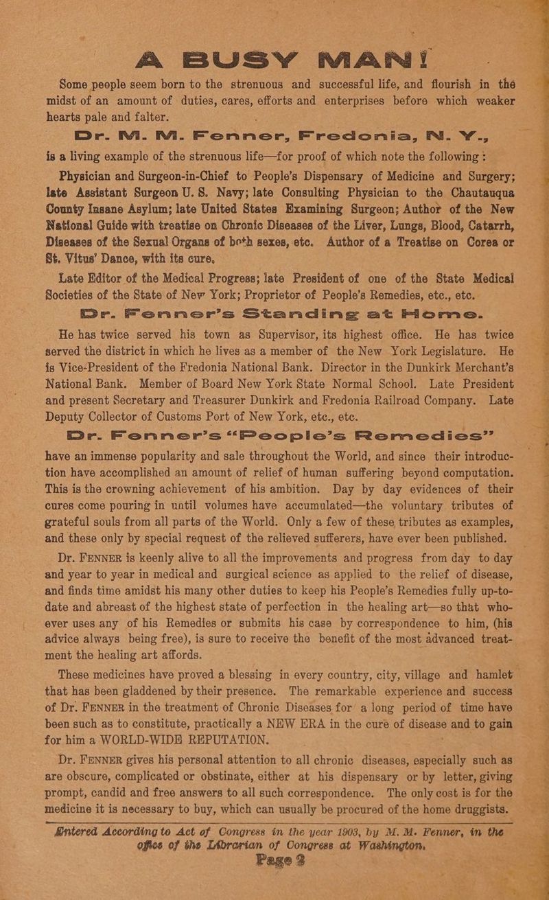 hearts pale and falter. Or. Mi. RA. Pohnes Fredonia, Nm. Y., is a living example of the strenuous life—for proof of which note the following : Physician and Surgeon-in-Chief to People’s Dispensary of Medicine and Surgery; late Assistant Surgeon U.S. Navy; late Consulting Physician to the Chautauqua County Insane Asylum; late United States Examining Surgeon; Author of the New National Guide with treatise on Chronic Diseases of the Liver, Lungs, Blood, Catarrh, Diseases of the Sexual Organs of beth sexes, etc. Author of a Treatise on Corea or St. Vitus’ Dance, with its cure, Late Editor of the Medical Progress; late President of one of the State Medical Societies of the State of New York; Proprietor of People’s Remedies, etc., etc. Dr. Fenner’s Standing at Fiome. He has twice served his town as Supervisor, its highest office. He has twice served the district in which he lives as a member of the New York Legislature. He is Vice-President of the Fredonia National Bank. Director in the Dunkirk Merchant’s National Bank. Member of Board New York State Normal School. Late President and present Secretary and Treasurer Dunkirk and Fredonia Railroad Company. Late Deputy Collector of Customs Port of New York, etc., etc. Pr. Fenner’s “People’s Remedies” have an immense popularity and sale throughout the World, and since their introduc- tion have accomplished an amount of relief of human suffering beyond computation. - ‘This is the crowning achievement of his ambition. Day by day evidences of their grateful souls from all parts of the World. Only a few of these tributes as examples, and these only by special request of the relieved sufferers, have ever been published. Dr. FENNER is keenly alive to all the improvements and progress from day to day and year to year in medical and surgical science as applied to the relief of disease, and finds time amidst his many other duties to keep his People’s Remedies fully up-to- date and abreast of the highest state of perfection in the healing art—so that who- ever uses any of his Remedies or submits his case by correspondence to him, (his advice always being free), is sure to receive the benefit of the most advanced treat- ment the healing art affords. that has been gladdened by their presence. The remarkable experience and success of Dr. FENNER in the treatment of Chronic Diseases for along period of time have for him a WORLD-WIDE REPUTATION. Dr. FENNER gives his personal attention to all chronic diseases, especially such as are obscure, complicated or obstinate, either at his dispensary or by letter, giving medicine it is necessary to buy, which can usually be procured of the home druggists. Entered According te Act of Congress in the year 1903, by M. M. Fenner, in the office of the Librarian of Oongress at Washington, Page 3 Se eS Te ee eee i na