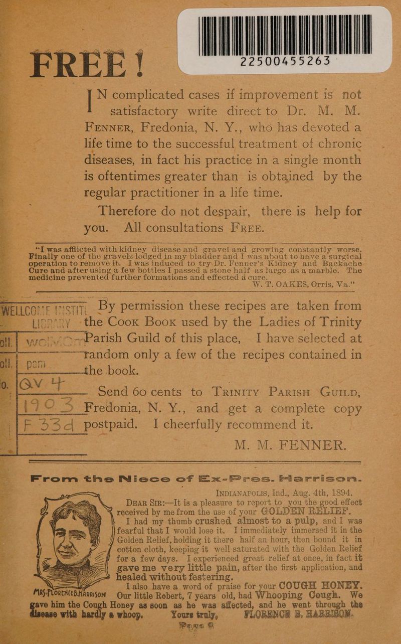 eo ’ te se NNN y N ice cases if improvement is not satisfactory write direct to Dr. M. M. eee Fenner, Fredonia, N. Y., who has devoted a es life time to the successful cn of chronic diseases, in fact his practice in a single month is oftentimes greater than is obtained by the regular practitioner in a life time. Therefore do not despair, there is help for Bt WOU All consultations Free. f ee ee Ean neeeeeeennpeneeeeeemeeeeeeeeneetememeeneneeninenmenemmtammmenmmemteneenene _ “ZT was afflicted with kidney disease and graveland growing constantly worse. : _ Finally one of the gravels lodged in my bladder and I was about to have a surgical -— bperatlon to remove it. Iwas induced to try. Dr. Fenner’s Kidney and Backache- _ Oure and after using a few bottles I passed a stone half as large as a marble. The —- medicine prevented aes formations and effected a cure. - W. T. OAKES, Orris, Wa: a A torr BI By permission these recipes are taken from = Lignnny <t ‘the Coox Boox used by the Ladies of Trinity ai wor ----Parish Guild of this place, I have selected at % ————tandom only a few of the recipes contained in| es he book. ; 4 , oe Ov T — Send 60 cents to Trinity ee GUILD, Ado 3 Sy Honia. N. Y., and get a complete copy in i S| postpaid, I cheerfully recommend it. M. M. FENNER. hirrom eine Nicce of Ex-FP res. Flarrison. INDIANAPOLIS, Ind., Aug. 4th, 1894. Dear SiR:—It is a pleasure to report to you the good effect % received by mefrom the use of yur GOLDEN RELIEF. — I had my thumb crushed almost to a pulp, and1 was earful that I would lose it. Jimmediately immersed it in the Golden Relief, holding it there half an hour, then bound it in cotton cloth, keeping it well- saturated with the Golden Relief * fora few days. I experienced great relief at once, in fact it iD gave me very little pain, after the first application, and healed without festering. I also have a word of praise for your COUGH HONEY. bas Our little Robert, 7 years old, had Whooping Cough. We — ou; ch Honey as soon as ho was affected, and he went through the ih hardly a whoop, | Youre truly, FLOBENCH 3. aanailo cf ¥