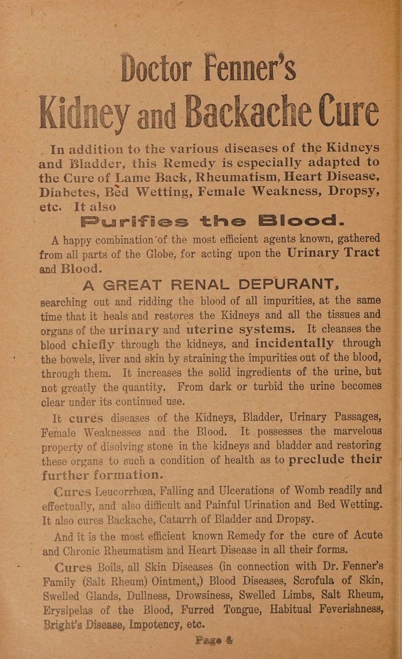 Backache Cure | Diabetes, Bed Wetting, Female Weakness, Dropsy, — etc. It also Purifies tia Blood. and Blood. 2 A GREAT RENAL DEPURANT, time that it heals and restores the Kidneys and all the tissues and — blood chiefly through the kidneys, and incidentally through through them. It increases the solid ingredients of the urine, but i clear under its continued use. property of disolving stone in the kidneys and bladder and restoring these organs to such a condition of health as to preclude their further formation. P It also cures Backache, Catarrh of Bladder and Dropsy. and Chronic Rheumatism and Heart Disease in all their forms. Cures Boils, all Skin Diseases (in connection with Dr. Fenner’s ; | Family (Salt Rheum) Ointment,) Blood Diseases, Scrofula of Skin, — Erysipelas of the Blood, Furred Tongue, Habitual Be Bright’s Disease, Impotency, etc. 3 cite | res — oc 24) eee ee