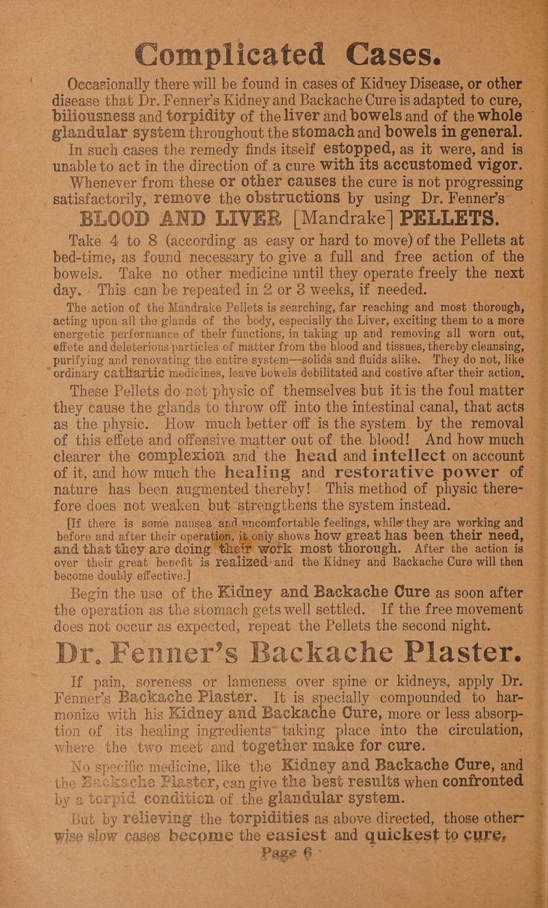 Complicated Cases? Occasionally there will be found in cases of Kidney Disease, or other er disease that Dr. Fenner’s Kidney and Backache Cure is adapted to cure, — _piliousness and torpidity of the liver and bowels and of the whole ~ 3 glandular system throughout the stomach and bowels in general. . In such cases the remedy finds itself estopped, as it were, and is — unable to act in the direction of a cure With its accustomed. vigor. “3 Whenever from these or other causes the cure is not progressing ‘satisfactorily, remove the obstructions by using Dr. Fenners _ BLOOD AND LIVER [Mandrake] PELLETS. Take 4 to 8 (according as easy or hard to move) of the Pellets at bed-time, as found necessary to give a full and free action of the ~ bowels. Take no other medicine until they operate freely the next day. This can be repeated in 2 or 8 weeks, if needed. < - The action of the Mandrake Pellets is searching, far reaching and most thorough, acting upon all the glands of the body, especially the Liver, exciting them to a more energetic performance of their functions, in taking up and removing all worn out, effete and deleterious particles of matter from the blood and tissues, thereby cleansing, purifying and renovating the entire system—solids and fluids alike. They do not, like “ordinary cathartic medicines, leave bowels debilitated and costive after their action, These Pellets do not physic of themselves but itis the foul matter they cause the glands to throw off into the intestinal canal, that acts as the physic. How much better off is the system by the removal — of this effete and offensive matter out of the blood! And how much ~ clearer the complexion and the head and intellect on account — of it, and how much the healing and restorative power of ~ nature has been augmented thereby! This method of physic there- $s fore does not weaken but strengthens the system instead. [If there is some nausea, and} nncomfortable feelings, while they are working and before and after their operation, igonly. shows how great has been their need, and that they are doing heir work most thorough. After the action is over their great benefit is realized’ and the Kidney and Backache Cure will then become doubly effective.] Begin the use of the Kidney and Backache Cure as soon after the operation as the stomach gets well settled. If the free movement does not occur as expected, repeat. the Pellets the second night. Dr. Fenner’s Backache Plaster. If pain, soreness or lameness over spine or kidneys, apply Dr. Fenner’s Backache Plaster. It is specially compounded to har- monize with his Kidney and Backache Cure, more or less absorp- tion of its healing ingredients” taking place into the circulation, | where the two meet and together make for cure. No specific medicine, like the Kidney and Backache Cure, ants tho Backache Plaster, can give the best results when confronted by 3 torpid condition of the glandular system. “oer | But by relieving the torpidities as above directed, those ovis wise slow cases become the easiest and quickest to CUre. Page § G - ~~. Siaiiiesidintaiailau oy Sachi pacinbaemnaaiie