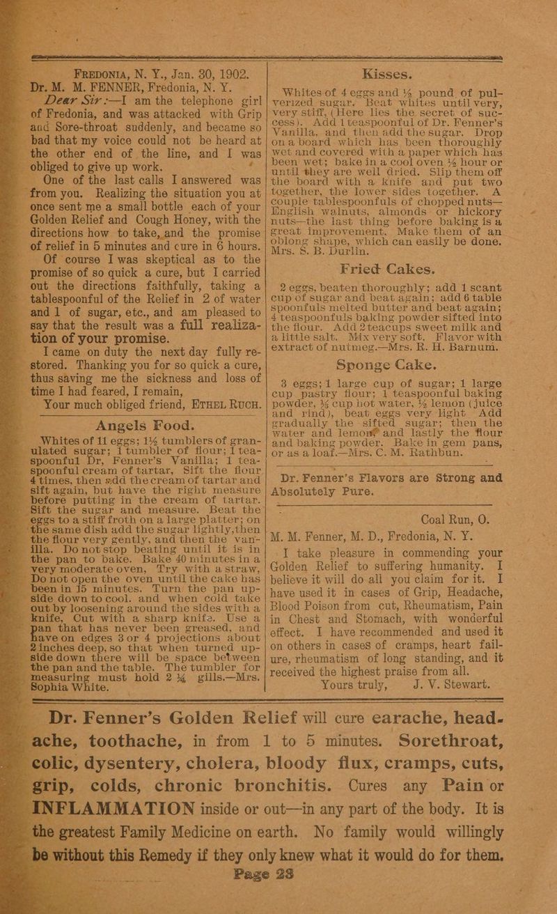 a r.M. M. FENNER, Fredonia, Deeks 8 Dear Sir :—I am the telephone girl - of Fredonia, and was attacked with Grip aad Sore-throat suddenly, and became so _ bad that my voice could not be heard at the other end of the line, and I was - obliged to give up work. One of the last calls I answered was . Efeam you. Realizing the situation you at - once sent-me a small bottle each of your Golden Relief and Cough Honey, with the eee how to take, and the promise _ of relief in 5 minutes and cure in 6 hours. oblo ee ae ee ee _ Of course I was skeptical as to the _ promise of so quick a cure, but I carried Fried Cakes. . out the directions faithfully, taking a| 2eges, beaten thoroughly; add 1 scant _ tablespoonful of the Relief in 2 of water | cup of sugar and beat again; add 6 table and 1 of sugar, etc., and am_ pleased to spoonfuls: melted butter and beat again; 4 teaspoonfuls baking powder sifted into | - say that the result was a full realiza-| the flour. Add2teacups sweet milk and _ tion of your promise. a little salt. Mix very soft. Flavor with Icame on duty the next day fully re- | eXtract of nutmeg.—Mrs. R. H. Barnum. a ‘stored. Thanking you for so quick a cure, 4 Sponge Cake. thus saving me the sickness and loss of 3 1 larg f g toy - time I had feared, I remain, Oy rare he ennai boee cup pastry flour; i teaspoonful baking — Your much obliged friend, ETHEL RUCH. powder, 44 cup hot water, 4% lemon (juice ne rind), beat eggs very light Add Angels Food. eradually the sifted sugar; then the water and lemon® and lastly the flour Whites of 11 eggs; 1% tumblers of gran- | and baking powder. Bake in gem pans, ‘ulated sugar; { tumbler of flour; I tea- or a8 a loat.—Mrs. C: M: Rathbun. spoonful Dr, Fenner’s Vanilla; 1 tea- spoonful cream of tartar, Sift the flour, _ 4times, then add thecream of tartar and «sift again, but have the right measure before putting in the cream of tartar. _ Sift the sugar and measure. Beat the eggs to a stiff froth on a large platter; on ‘the same dish add the sugar lightly,then the flour very gently, and then the van-. illa. Donotstop beating until it is in the pan to bake. Bake 40 minutesina very moderate oven, Try with astraw, Do not open the oven until the cake has en in 15 minutes. Turn the pan up- - side down to cool. and when cold take — out by loosening around the sides with a _ knife, Cut with a sharp knife. Use a Whites of 4eg¢gs and % pound of pul- verized sugar. Beat whites until very, very stiff, (Here lies the secret of suc- cess). Add lteaspoontul of Dr. Fenner’s Vanilla, and then add the sugar. Drop ona board which has been thoroughly wet and covered with a paper which has been wet; bake in a cool oven % hour or until they are well dried. Slip them off the board with a knife and put two together, the lower sides together. A couple tablespoonfuls of chopped nuts— English walnuts, almonds: or hickory nuts—the last thing before baking is a great improvement. Make them of an. Dr. Fenner’s Flavors are Strong and Absolutely Pure. Coal Run, O. M. M. Fenner, M. D., Fredonia, N. Y. I take pleasure in commending your Golden Relief to suffering humanity. I believe it will do all you claim forit. 1 have used it in cases of Grip, Headache, Blood Poison from cut, Rheumatism, Pain ae that i a a in Chest and Stomach, with wonderful haveon edges 3or 4 projections about |°fect. I have recommended and used it a - 2inches deep, so that when turned up-| on others in cases of cramps, heart fail- side down there will be space between | ure, rheumatism of long standing, and it the pan and the table. The tumbler for |. .oived the highest praise from all. me l —M F - Bophia White. pene eout : wah se Bigs Yours truly, J. V. Stewart. Se eS ee i a Se ee es E. Dr. Fenner’s Golden Relief will cure earache, head. i che, toothache, in from 1 to 5 minutes. Sorethroat, ¢ lic, dysentery, cholera, bloody flux, cramps, cuts, grip, colds, chronic bronchitis. Cures any Pain or ‘LAMMATION inside or out—in any part of the hody. ae is