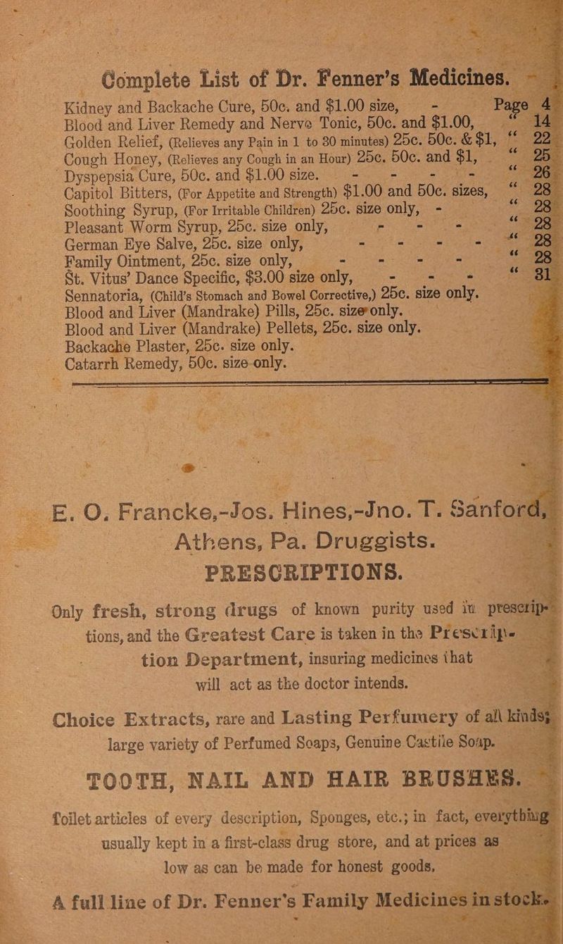 i nae Oumplete List of Dr. Fenner’s Medicines, Kidney and Backache Cure, 50c. and $1.00 size, _—- Pa Blood and Liver Remedy and Nerve Tonic, 50c. and $1. 00, e a Golden Relief, (Relieves any Pain in 1 to 80 minutes) 25c. 50c. & $1, 7° Cough Honey, (Relieves any Cough i in an Hour) 25c. 50c. and $1, ae Ba Dyspepsia Cure, 50c. and $1.00 size. = = oe oe «26 3 Capitol Bitters, (For Appetite and Strength) $1.00 a 50c. sizes, 3 2 Soothing Syrup, (For Irritable Children) 25¢. size only, = — Pleasant Worm Syrup, 25c. size only, = = aN is - German Eye Salve, 25c. size only, — me Re son Family Ointment, 25c. size only, - - = - St. Vitus’ Dance Specific, $3.00 size only, a ee a Sennatoria, (Child’s Stomach and Bowel Corrective,) 25e. size only. Blood and Liver (Mandrake) Pills, 25c. sizeronly. Blood and Liver (Mandrake) Pellets, 25C. size only. Backache Plaster, 25c. size only. _ Catarrh ey 0c. size- nk Cau: Athens Pa, Diese PRESCRIPTIONS. Only fresh, strong drugs of known purity used iu preseri Neg tions, and the Greatest Care is taken in the Prescripe — ~ tion Department, insuring medicines ihat oe will act as the doctor intends. } | SS “i 7 Choice Extracts, rare and Lasting Perfumery of al\ kinds : large variety of Perfumed Soaps, Genuine Cas ‘tile Soin ae ; low as can he ne for honest goods,