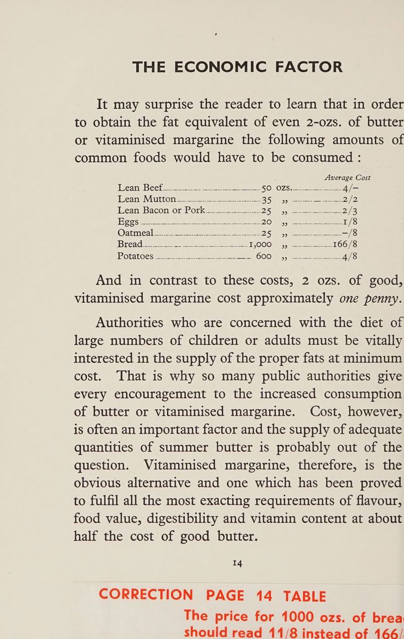 THE ECONOMIC FACTOR It may surprise the reader to learn that in order to obtain the fat equivalent of even 2-ozs. of butter or vitaminised margarine the following amounts of common foods would have to be consumed : Average Cost Wear, Becta. ae ecm ees SOL0ZS 2 ee 4/- LeansMuttons. 4. eee eee 250s eee eee 27/2 leant Bacon or. bork=3. a ea 25) Sysco eee 2/3 Ho gse ee ene an ees 209 e ae 1/8 Oatinealy: 4 a 05 Ae eee —/8 Bread 222 eee ees TLOOO R55 eee ee 166/8 OTA OCS eee eee ee OOO args eee eee 4/8 And in contrast to these costs, 2 ozs. of good, vitaminised margarine cost approximately one penny. Authorities who are concerned with the diet of large numbers of children or adults must be vitally interested in the supply of the proper fats at minimum cost. That is why so many public authorities give every encouragement to the increased consumption of butter or vitaminised margarine. Cost, however, is often an important factor and the supply of adequate quantities of summer butter 1s probably out of the question. Vitaminised margarine, therefore, is the obvious alternative and one which has been proved to fulfil all the most exacting requirements of flavour, food value, digestibility and vitamin content at about half the cost of good butter. 14 CORRECTION PAGE 14 TABLE The price for 1000 ozs. of brea should read 11/8 instead of 166/