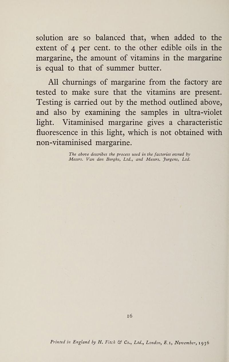 solution are so balanced that, when added to the extent of 4 per cent. to the other edible oils in the margarine, the amount of vitamins in the margarine is equal to that of summer butter. All churnings of margarine from the factory are tested to make sure that the vitamins are present. Testing 1s carried out by the method outlined above, and also by examining the samples in ultra-violet light. Vitaminised margarine gives a characteristic fluorescence in this light, which is not obtained with non-vitaminised margarine. The above describes the process used in the factories owned by Messrs. Van den Berghs, Ltd., and Messrs. Furgens, Ltd. 16 Printed in England by H. Fitch &amp; Co., Ltd., London, E.1, November, 1936