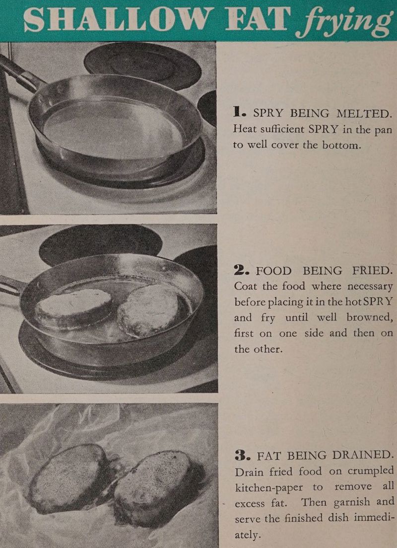 Heat sufficient SPRY in the pan to well cover the bottom. 2. FOOD BEING FRIED. Coat the food where necessary before placing it in the hotSPRY and fry until well browned, first on one side and then on the other. 3. FAT BEING DRAINED. Drain fried food on crumpled kitchen-paper to remove all excess fat. Then garnish and serve the finished dish immedi- ately.