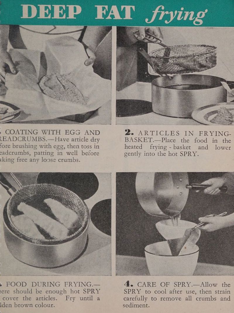 .EADCRUMBS.—Have article dry BASKET.—Place the food in the fore brushing with egg, then toss in heated frying - basket and lower cadcrumbs, patting in well before gently into the hot SPRY. iking free any loose crumbs. » FOOD DURING FRYING.— 4. CARE OF SPRY.—Allow the ete should be enough hot SPRY SPRY to cool after use, then strain covet the articles. Fry until a catefully to remove all crumbs and Iden brown colour. sediment.