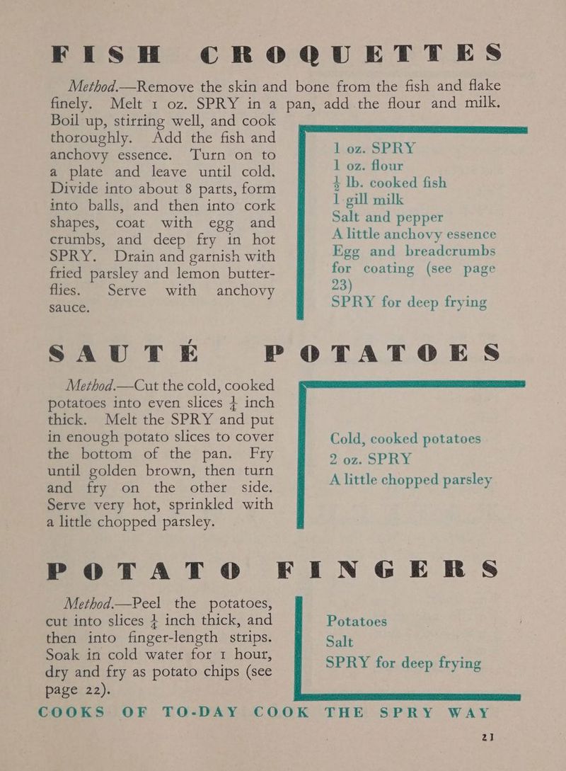 FISH CROQUETTES Method.—Remove the skin and bone from the fish and flake finely. Melt 1 oz. SPRY in a pan, add the flour and milk. Boil up, stirring well, and cook thoroughly. Add the fish and anchovy essence. Turn on to a plate and leave until cold. Divide into about 8 parts, form into balls, and then into cork shapes, coat with egg and crumbs, and deep fry in hot SPRY. Drain and garnish with Egg and breadcrumbs fried patsley and lemon butter- for coating (see page flies. Setve with anchovy 23) : sauce. SPRY for deep frying SAUTE POTATOES Method.—Cut the cold, cooked potatoes into even slices 4 inch thick. Melt the SPRY and put in enough potato slices to cover Cold, cooked potatoes the bottom of the pan. Fry 2 oz. SPRY until golden brown, then turn Sma ity on the other. side. Serve very hot, sprinkled with a little chopped parsley. A little chopped parsley POTATO FINGERS Method.—Peel the potatoes, cut into slices + inch thick, and Potatoes then into finger-length strips. Salt Soak in cold water for 1 hour, ey ieine dee wtiruias dry and fry as potato chips (see page 22). COOKS OF TO-DAY COOK THE SPRY WAY