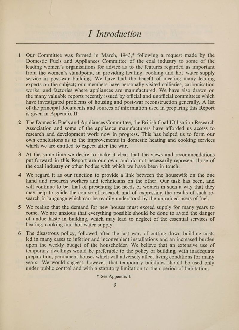 I Introduction Our Committee was formed in March, 1943,* following a request made by the Domestic Fuels and Appliances Committee of the coal industry to some of the leading women’s organisations for advice as to the features regarded as important from the women’s standpoint, in providing heating, cooking and hot water supply service in post-war building. We have had the benefit of meeting many leading experts on the subject; our members have personally visited collieries, carbonisation works, and factories where appliances are manufactured. We have also drawn on the many valuable reports recently issued by official and unofficial committees which have investigated problems of housing and post-war reconstruction generally. A list of the principal documents and sources of information used in preparing this Report is given in Appendix II. The Domestic Fuels and Appliances Committee, the British Coal Utilisation Research Association and some of the appliance manufacturers have afforded us access to research and development work now in progress. This has helped us to form our own conclusions as to the improvements in domestic heating and cooking services which we are entitled to expect after the war. At the same time we desire to make it clear that the views and recommendations put forward in this Report are our own, and do not necessarily represent those of the coal industry or other bodies with which we have been in touch. We regard it as our function to provide a link between the housewife on the one hand and research workers and technicians on the other. Our task has been, and will continue to be, that of presenting the needs of women in such a way that they may help to guide the course of research and of expressing the results of such re- search in language which can be readily understood by the untrained users of fuel. We realise that the demand for new houses must exceed supply for many years to come. We are anxious that everything possible should be done to avoid the danger of undue haste in building, which may lead to neglect of the essential services of heating, cooking and hot water supply. The disastrous policy, followed after the last war, of cutting down building costs led in many cases to inferior and inconvenient installations and an increased burden upon the weekly budget of the householder. We believe that an extensive use of temporary dwellings would be preferable to the policy of building, with inadequate preparation, permanent houses which will adversely affect living conditions for many years. We would suggest, however, that temporary buildings should be used only under public control and with a statutory limitation to their period of habitation. * See Appendix I.