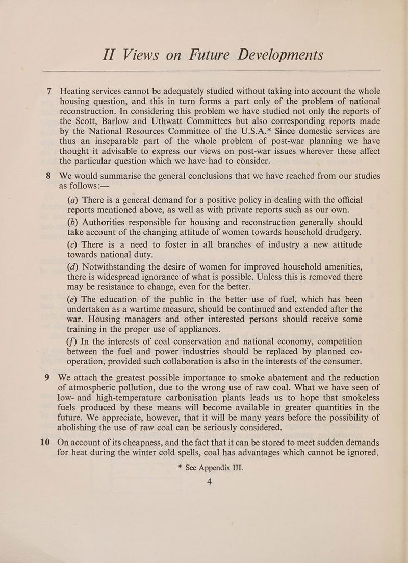 7 9 10 IT Views on Future Developments Heating services cannot be adequately studied without taking into account the whole housing question, and this in turn forms a part only of the problem of national reconstruction. In considering this problem we have studied not only the reports of the Scott, Barlow and Uthwatt Committees but also corresponding reports made by the National Resources Committee of the U.S.A.* Since domestic services are thus an inseparable part of the whole problem of post-war planning we have thought it advisable to express our views on post-war issues wherever these affect the particular question which we have had to consider. We would summarise the general conclusions that we have reached from our studies as follows :— (a) There is a general demand for a positive policy in dealing with the official reports mentioned above, as well as with private reports such as our own. (6) Authorities responsible for housing and reconstruction generally should take account of the changing attitude of women towards household drudgery. (c) There is a need to foster in all branches of industry a new attitude towards national duty. (d) Notwithstanding the desire of women for improved household amenities, there is widespread ignorance of what is possible. Unless this is removed there may be resistance to change, even for the better. (e) The education of the public in the better use of fuel, which has been undertaken as a wartime measure, should be continued and extended after the war. Housing managers and other interested persons should receive some training in the proper use of appliances. (f) In the interests of coal conservation and national economy, competition between the fuel and power industries should be replaced by planned co- operation, provided such collaboration is also in the interests of the consumer. We attach the greatest possible importance to smoke abatement and the reduction of atmospheric pollution, due to the wrong use of raw coal. What we have seen of low- and high-temperature carbonisation plants leads us to hope that smokeless fuels produced by these means will become available in greater quantities in the future. We appreciate, however, that it will be many years before the possibility of abolishing the use of raw coal can be seriously considered. On account of its cheapness, and the fact that it can be stored to meet sudden demands for heat during the winter cold spells, coal has advantages which cannot be ignored. * See Appendix III.