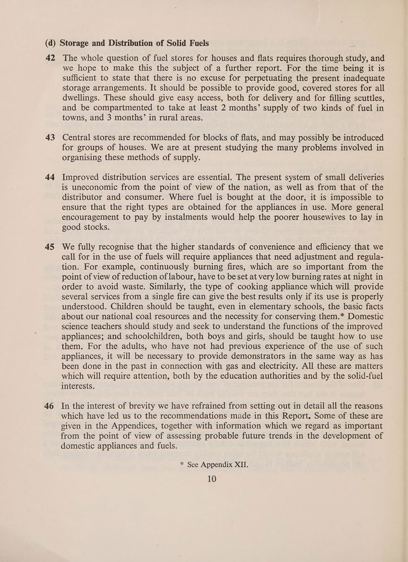 42 43 ad 45 46 The whole question of fuel stores for houses and flats requires thorough study, and we hope to make this the subject of a further report. For the time being it is sufficient to state that there is no excuse for perpetuating the present inadequate storage arrangements. It should be possible to provide good, covered stores for all dwellings. These should give easy access, both for delivery and for filling scuttles, and be compartmented to take at least 2 months’ supply of two kinds of fuel in towns, and 3 months’ in rural areas. Central stores are recommended for blocks of flats, and may possibly be introduced for groups of houses. We are at present studying the many problems involved in organising these methods of supply. Improved distribution services are essential. The present system of small deliveries is uneconomic from the point of view of the nation, as well as from that of the distributor and consumer. Where fuel is bought at the door, it is impossible to ensure that the right types are obtained for the appliances in use. More general encouragement to pay by instalments would help the poorer housewives to lay in good stocks. We fully recognise that the higher standards of convenience and efficiency that we call for in the use of fuels will require appliances that need adjustment and regula- tion. For example, continuously burning fires, which are so important from the point of view of reduction of labour, have to be set at very low burning rates at night in order to avoid waste. Similarly, the type of cooking appliance which will provide several services from a single fire can give the best results only if its use is properly understood. Children should be taught, even in elementary schools, the basic facts about our national coal resources and the necessity for conserving them.* Domestic science teachers should study and seek to understand the functions of the improved appliances; and schoolchildren, both boys and girls, should be taught how to use them. For the adults, who have not had previous experience of the use of such appliances, it will be necessary to provide demonstrators in the same way as has been done in the past in connection with gas and electricity. All these are matters which will require attention, both by the education authorities and by the solid-fuel interests. In the interest of brevity we have refrained from setting out in detail all the reasons which have led us to the recommendations made in this Report. Some of these are given in the Appendices, together with information which we regard as important from the point of view of assessing probable future trends in the development of domestic appliances and fuels. * See Appendix XII.