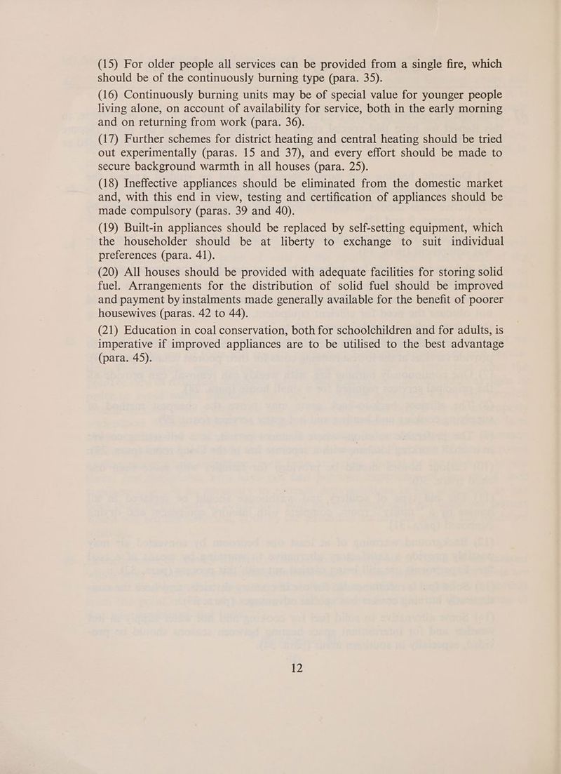 (15) For older people all services can be provided from a single fire, which should be of the continuously burning type (para. 35). (16) Continuously burning units may be of special value for younger people living alone, on account of availability for service, both in the early morning and on returning from work (para. 36). (17) Further schemes for district heating and central heating should be tried out experimentally (paras. 15 and 37), and every effort should be made to secure background warmth in all houses (para. 25). (18) Ineffective appliances should be eliminated from the domestic market and, with this end in view, testing and certification of appliances should be made compulsory (paras. 39 and 40). (19) Built-in appliances should be replaced by self-setting equipment, which the householder should be at liberty to exchange to suit individual preferences (para. 41). (20) All houses should be provided with adequate facilities for storing solid fuel. Arrangements for the distribution of solid fuel should be improved and payment by instalments made generally available for the benefit of poorer housewives (paras. 42 to 44). (21) Education in coal conservation, both for schoolchildren and for adults, is imperative if improved appliances are to be utilised to the best advantage (para. 45).