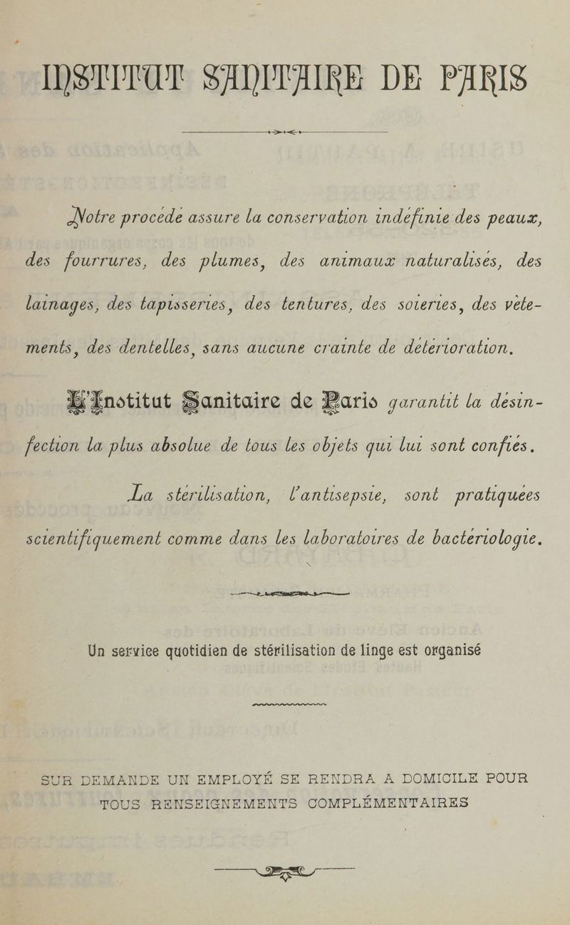 “DSUTUT SADLAIRE DE PARIS +— — Notre procede assure la conservation indefinie des peaux, des fourrures, des plumes, des animaux naturalises, des lainages, des taptsseries, des tentures, des sovertes, des vete- ments, des dentelles, sans aucune crainte de deterioration. IEnotitut Sanitaire de Baris garantit la desin- fection la plus absolue de tous les objets qui lui sont conftes. La sterilisation, UVantisepsie, sont pratiquees scientifiquement comme dans les laboratotres de bacterwologte. \ ea ee mn Un setvice quotidien de stérilisation de linge est organisé SUR DEMANDE UN EMPLOYE SE RENDRA A DOMICILE POUR TOUS RENSEIGNEMENTS COMPLEMENTAIRES a ee