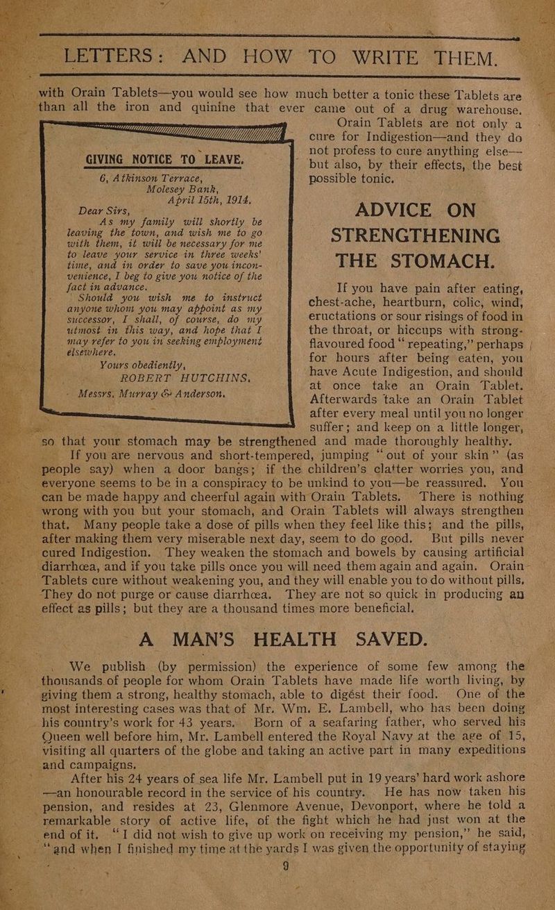 » LETTERS: AND HOW TO WRITE THEM. Cn ee ee Sis ‘ with Orain Tablets—you would see how much better a tonic these Tablets are : - Behan all the iron and quinine that ever came out of a drug warehouse. , reramasnes Orain Tablets are not only a CL f TV; cure for Indigestion—and they do “GIVING NOTICE TO LEAVE. not profess to cure anything else— _ but also, by their effects, the best 6, Atkinson Terrace, possible tonic. 2. Molesey Bank, ee April 15th, 1914, 2 Dear Sirs, ADVICE ON aa As my family will shortly be u leaving the town, and wish me to go with them, it will be necessary for me STRENGTHENING hy to leave your service in three weeks’ ee time, and in order to save you incon- THE STOMACH. ‘a venience, I beg to give you notice of the fe La ays advance. ; : Sd If you have pain after eating, 2 hould you wish me to instruc i : FA anyone whom you may appoint as my chest aCRe heartburn, colic, wind, swecessor, I shall, of course, do m eructations or sour risings of food in utmost in this way, and hope that I may refer to you in seeking employment elsewhere. Yours obediently, ROBERT HUTCHINS, -M essys. Murray & Anderson. the throat, or hiccups with strong- flavoured food “ repeating,” perhaps | for hours after being eaten, you have Acute Indigestion, and should at once take an Orain Tablet. Afterwards take an Orain Tablet after every meal until you no longer a suffer; and keep on a little longer, x s0 en your stomach may be strengthened and made thoroughly healthy. %s If you are nervous and short-tempered, jumping “ out of your skin” (as people say) when a door bangs; if the children’s clatter worries you, and ui “everyone seems to be in a conspiracy to be unkind to you—be reassured. You ~ can be made happy and cheerful again with Orain Tablets. There is nothing wrong with you but your stomach, and Orain Tablets will always strengthen | - that. Many people take a dose of pills when they feel like this; and the pills, after making them very miserable next day, seem to do good. But pills never cured Indigestion. They weaken the stomach and bowels by causing artificial diarrhoea, and if you take pills once you will need them again and again. Orain- Tablets cure without weakening you, and they will enable you to do without pills, ‘They do not purge or cause diarrhoea. They are not so quick in producing an effect as pills; but they are a thousand times more beneficial. A MAN’S HEALTH SAVED. We publish (by permission) the experience of some few among the thousands of people for whom Orain Tablets have made life worth living, by _ giving them a strong, healthy stomach, able to digést their food. One of the 48 most interesting cases was that of Mr. Wm. E. Lambell, who has been doing ‘% his country’s work for 43 years. Born of a seafaring father, who served his Queen well before him, Mr. Lambell entered the Royal Navy at the age of 15, visiting all quarters of the globe and taking an active part in many expeditions and campaigns. After his 24 years of sea life Mr. Lambell put in 19 years’ hard work ashore _ —an honourable record in the service of his country. . He has now taken his pension, and resides at 23, Glenmore Avenue, Devonport, where he told a a remarkable | story of active life, of the fight which he had just won at the end of it. “I did not wish to give up work on receiving my pension,” he said, “‘and when I finished my time at the yards I was given the opportunity of staying \
