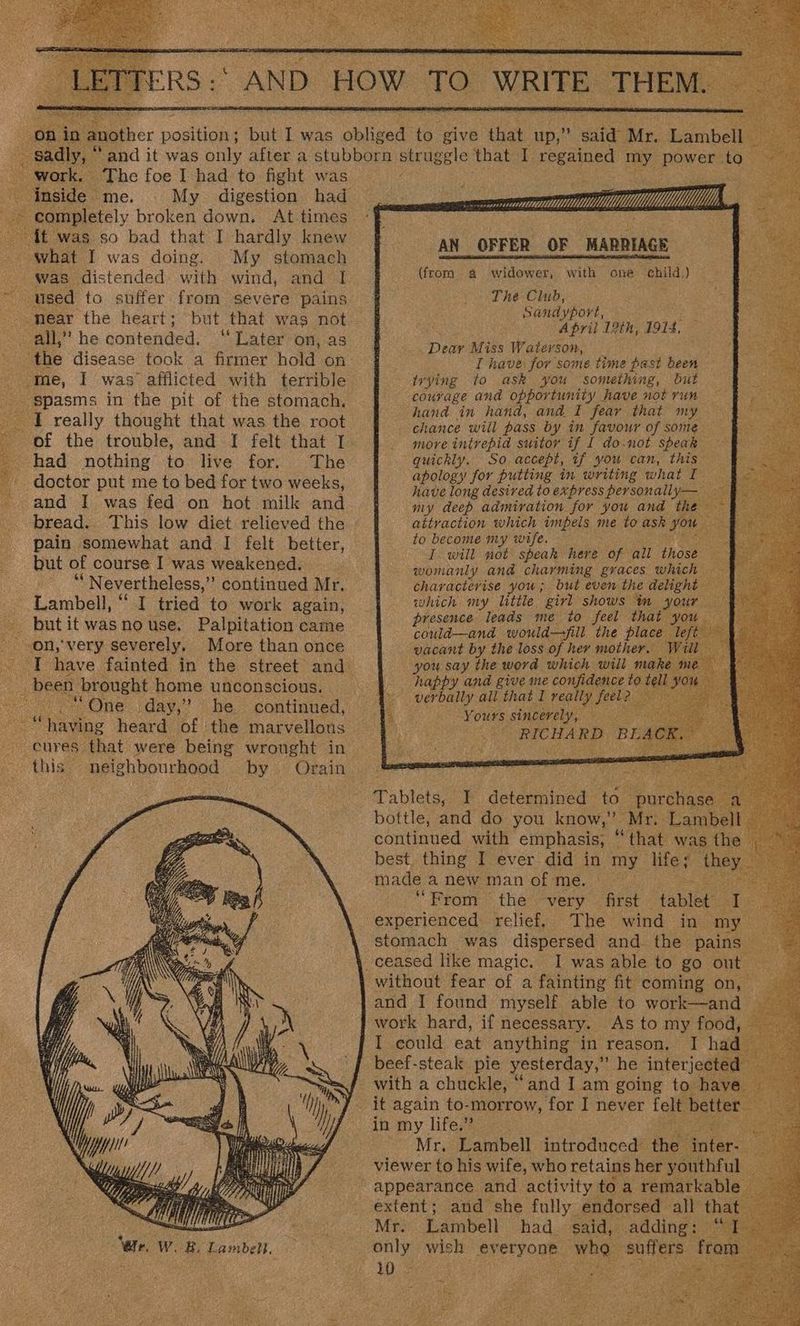 BR. Pe aather position ; “work. The foe I had to fight was Inside» me. ~ completely broken down. At times ~ {it was so bad that I hardly knew what I was doing. My stomach was distended with wind, and I ‘used to suffer from severe pains - mear the heart; all,” he contended. “Later on, as the disease took a firmer hold on me, I was afflicted with terrible - spasms in the pit of the stomach, I really thought that was the root had nothing to live for. The doctor put me to bed for two weeks, and I was fed on hot milk and bread. This low diet relieved the pain somewhat and I felt better, but of course I was weakened. . “Nevertheless,’”’ continued Mr. Lambell, “ I tried to work again, utit wasnouse. Palpitation came on, very severely, More than once been, brought home unconscious. “One day,” he continued, Le heard ae the marvelloas this neighbourhood by Orain “wr. w. ee Lambell. i See MMMM YY. ; o 4 AN OFFER OF MARRIAGE one child.) widower, with. The Club, Sandyport, April 12th, 1914, Dear Miss Waterson, _ I have for some time past been trying to ask you something, but courage and opportunity have not run hand in hand, and I fear that my chance will pass by in favour of some. more intrepid suitor yf Lf do-.not speak quickly. So accept, if you can, this apology for putting in writing what I have long desired to express personally— — my deep admiration for you and the — attraction which impels me to ask ee one to become my wife. ats I will not speak here of. all tiger: ft womanly and charming graces which characterise you; but even the delight which my little girl shows im your — presence leads me to feel that : could—and would—ill the place vacant by the loss of her mother. Wu you say the word which will m happy and give me confidence to te (from 4 ie oS AY p ues sincerely, — i Asis on RICHARD BEA phntiaued with cohen that was i best. thing I ever did in my life; they . made anewmanofme. — “From the very first ‘table t Se The wind in my stomach was dispersed and the pains i I was able to go out | without fear of a fainting fit coming on, — and I found myself able to work—and I could eat anything in reason. I ha beef-steak pie yesterday,” he interjected ‘and I am going to have it again to-morrow, for I never felt sk Mr. Lambell introduced fe ‘inter-_ viewer to his wife, who retains her youthful and she fully endorsed all that Mr. Lambell had. said, adding: © only viel PrCryORE. who. petits 1032
