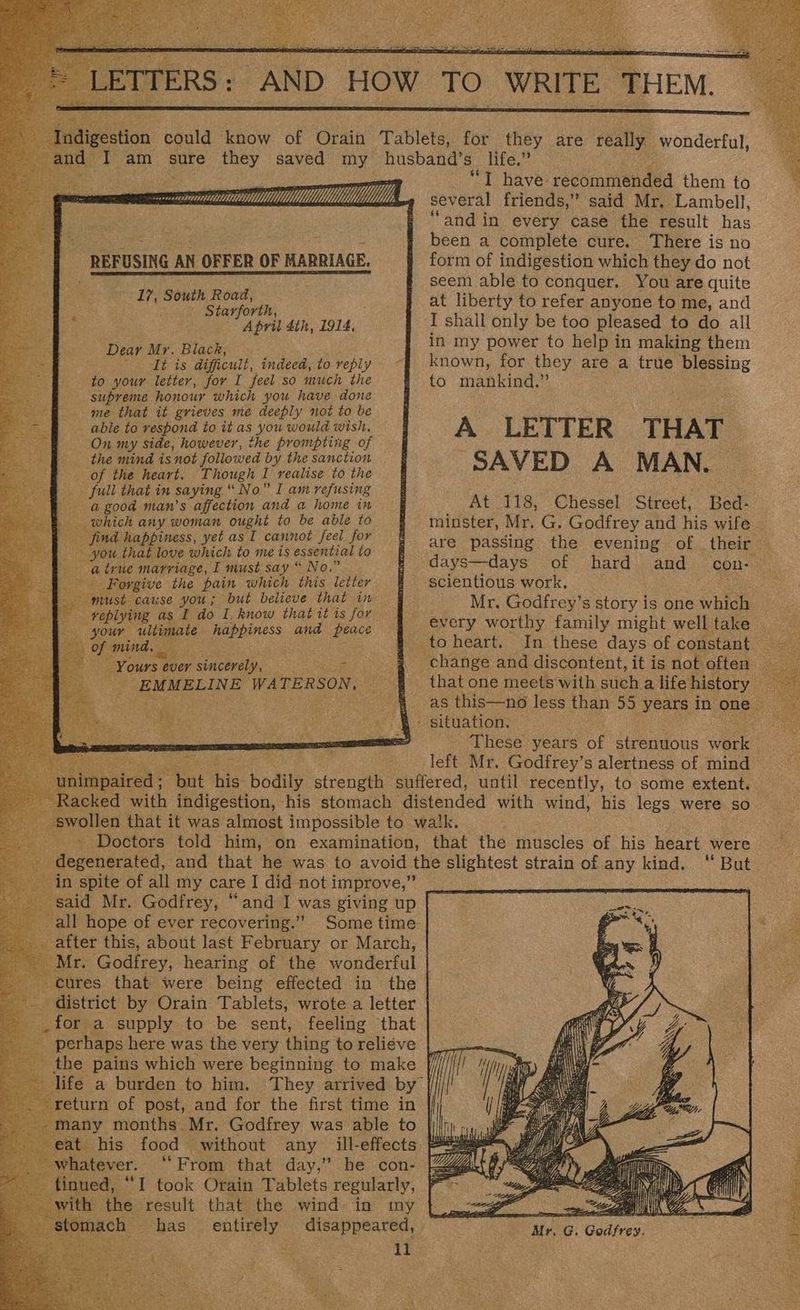 rarered comm REFUSING AN OFFER OF HARRIAGE. 17, South Road, = Hm Wh Starforth, a | | April 4th, 1914, Dear Mr. Black, cia fe 9 gE difficult, indeed, to reply to your letter, for I feel so much the supreme honour which you have done me that it grieves me deeply not to be able to respond to it as you would wish, On my side, however, the prompting of the mind is not followed by the sanction of the heart, Though I realise to the full that in saying “No” I am refusing agood man’s affection and a home in which any woman ought to be able to find happiness, yet asT cannot feel for you that love which to me is essential to e a irue marriage, I must say “ No.” Forgive the pain which this letter ppist- cause you; but believe that in _veplying as I do I. know that it ts for your Be ai happiness and peace : of mind, _ Ms “Yours ¢ ever y sincerely, ¥ -EMMELINE WATERSON. in spite of all my care I did not improve,” said Mr. Godfrey, “and I was giving up all hope of ever recovering.” Some time _ after this, _ Mr. Godfrey, hearing of the wonderful cures that were being effected in the - district by Orain Tablets, wrote a letter : _for a supply to be sent, feeling that perhaps here was the very thing to relive Pe life a burden to hai. return of post, and for the first time in fee a hose Mr. Godfrey was able to : see that day,” he con- a Pened: “I took Orain Tablets regularly, with the result that the wind in my has entirely — disappeared, ea “T have recommended them to several friends,” said Mr, Lambell, “and in every case the result ee been a complete cure. ‘There is no form of indigestion which they do not seem able to conquer. You are quite at liberty to refer anyone fo me, and I shall only be too pleased to do all in my power to help in making them known, for they are a true blessing to mankind.” A LETTER THAT SAVED A MAN. ~ At 118, Chessel Street, Bed- minster, Mr. G. Godfrey and his wife are passing the evening of their — days—days of hard and con- scientious work, Se Mr. Godfrey’s story is one which _ every worthy family might welltake In these days of constant : as this—no less than 55 years In one | These years of strenuous ore left Mr. Godfrey’s alertness of mind  Bat &amp; hail es