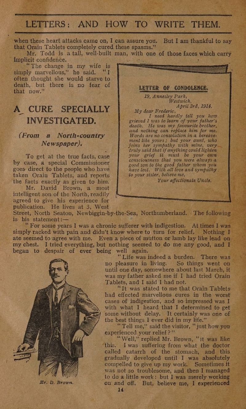 AND HOW TO WRITE. THEM. = But I am ) thankful to say TITERS: ee ee heart attacks came on, I can assure you. _ that Qrain Tablets completely cured these spasms.” _ Mr. Todd is a tall, well- built dame iin one of those faces which carry Implicit confidence, ‘ ~.-“The change in my wife is ~ simply marvellous,” he said. “I often thought she would starve to 2 aor cg AR WW) LY i WU UW Yy YY Wl Yy yy yy hl Uy | 4 LETTER OF CONDOLENCE. 19, Annesley Park, Westwick, April 2rd, 1914, My dear Frederic, ae I need hardly tell you how. prbes I was to learn of your father’s death. He was my favourite brother, — and nothing can replace him for me. Sty Words are no consolation in a bereave- : ment like yours; but your aunt, who — joins her sympathy with mine, very truly said that if anything could lighten c your grief tt must be your own consciousness that you were alwaysa ae good son to the good father whom you have lost. With all love and Se, — to your sister, believe me, E Your affectionate Uncle, — INVESTIGATED. (From a North-country Newspaper). ‘Fo get at the true facts, case by case, a special Commissioner goes direct to the people who have taken Orain Tablets, and reports ' Mr. David Brown, a most intelligent son of the North, readily agreed to give his experience for : : vm publication. He lives at 3, West. > Sey Ce Street, North Seaton, Newbiggin- by- the- ‘Sea, Northumberland, Th i “For some years I was a chronic Nee with feMeesins ee my chest. I tried everything, but nothing seemed to do me any dee began to despair of ever being well again. ‘Life was indeed a burden, no pleasure in living. D until one day, eihiewhea ahold Hast March, it was my father asked me if I had tried Orain Tablets, and I said I had not. ee “Tt was stated to me that Orain Tablets _ had effected marvellous cures in the worst cases of indigestion, and so impressed was I with what I heard that I determined to get BX some without delay. It certainly was one of the best things I ever did in my lite.” ce “Tell me,” said the visitor, “just how yen experienced your relief?” “Well,” replied Mr. Brown, “it was ‘ike “this. Iwas suffering from what the doctor : called catarrh of the stomach, and this — - gradually developed until I was absolutely — compelled to give up my work. Sometimes it - was not so troublesome, and then I managed ais We _to do a little work: but I was merely working Mr. D, Brown. on and off. But, peer ie 1 bee spins: nN i)
