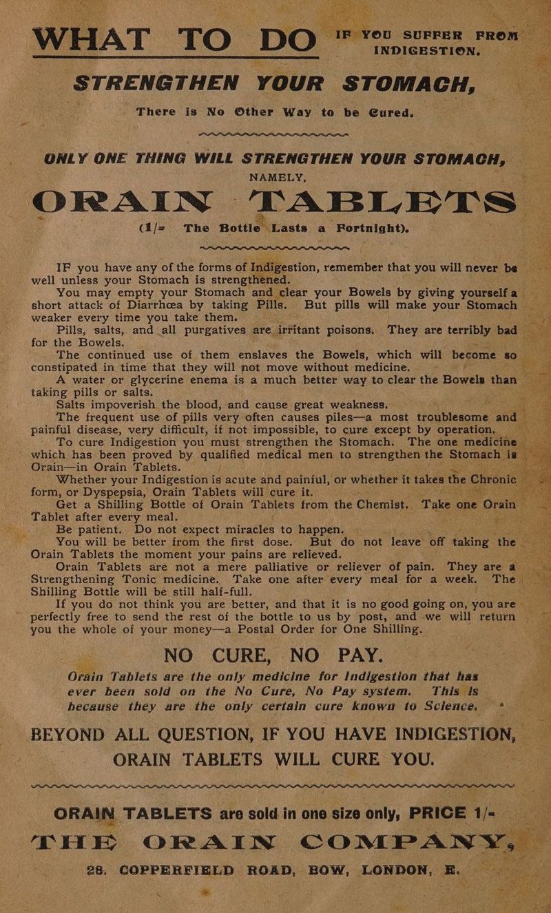 WHAT TO DO : si Yeni ae 'STRENG THEN Your STOMA CH, co There is No Other Way to be Cured. ONLY ONE THING WILL STRENGTHEN YOUR STOMACH, NAMELY, ORAIN_ TABLETS ‘ (i/= The Bottle feasts a at Del cath pe xe Seal Cee IF you have any of the forms of ae. remember that you will never be well unless your Stomach is strengthened. You may empty your Stomach and clear your Bowels by giving yourself a short attack of Diarrhea by taking Pil 8. _ But pills will make your Stomach weaker every time you take them. ee Pills, salts, and all purgatives are irritant poisons. They are trib hey 2 i; for the Bowels. The continued use of them eobloves the Bowels, which will become so constipated in time that they will not move without medicine. . A water or glycerine enema is a much better way to clear the Bowels than taking pills or salts. ei Salts impoverish the blood, and cause great weakness. . pies The frequent use of pills very often causes piles—a most troptleanme and painful disease, very difficult, if not impossible, to cure except by operation. To cure Indigestion you must strengthen the Stomach. The one medicine _ Orain—in Orain Tablets. aoe Whether your Indigestion is acute and painful, or whether it takes the Chronic form, or Dyspepsia, Orain Tablets will cure it. _ ioe Get a Shilling Bottle of Orain Tablets from the Chemist. Take « one ‘Orain 3 Tablet after every meal. a Re ke Be patient. Do not expect miracles to happen. You will be better from the first dose. But do not leave off ie the Orain Tablets the moment your pains are relieved. Bie Orain Tablets are not a mere palliative or reliever of pain. They area Strengthening Tonic medicine. Take one after every meal for a week. The. Nas Shilling Bottle will be still half-full. . ae If you do not think you are better, and that it is no good going on, you are pee you the whole of your money—a Postal Order for One Shilling. NO CURE, NO PAY. Ofdin Tablets are the only medicine for Indigestion that has Pr ever been sold on the No Cure, No Pay system. This is ee because they are the only certain cure known to Science, se cin ae BEYOND ALL QUESTION, IF YOU HAVE INDIGESTION, - ORAIN TABLETS WILL CURE YOU. we Z wie : i 2 ee oe ke 28, COPPERFIELD ROAD, BOW, LONDON, E. . * ‘ ees
