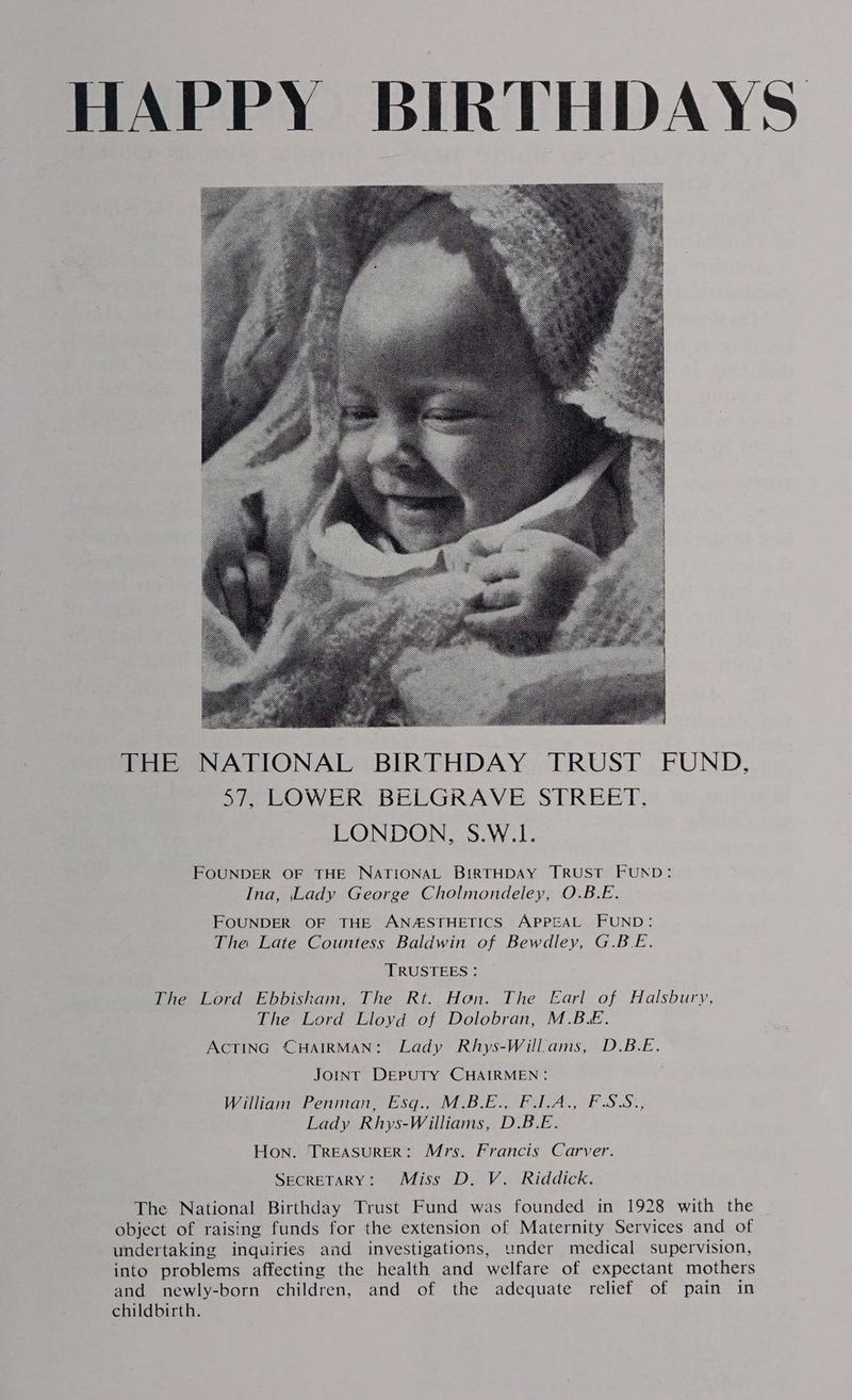 HAPPY BIRTHDAYS THE NATIONAL BIRTHDAY TRUST FUND, 57, LOWER BELGRAVE STREET. LONDON 5.W.1- FOUNDER OF THE NATIONAL BIRTHDAY TRUST FUND: Ina, Lady George Cholmondeley, O.B.E. FOUNDER OF THE ANASTHETICS APPEAL FUND: The Late Countess Baldwin of Bewdley, G.B.E. ‘TRUSTEES : The Lord Ebbisham, The Rt. Hon. The Earl of Halsbury, The Lord Lloyd of Dolobran, M.B.E. ACTING CHAIRMAN: Lady Rhys-Will.ams, D.B.E. JOINT DEPUTY CHAIRMEN: William Penman, Esq., M.B.E., F.I.A., FSS., Lady Rhys-Williams, D.B.E. Hon. TREASURER: Mrs. Francis Carver. SECRETARY: Miss D. V. Riddick. The National Birthday Trust Fund was founded in 1928 with the object of raising funds for the extension of Maternity Services and of undertaking inquiries and investigations, under medical supervision, into problems affecting the health and welfare of expectant mothers and newly-born children, and of the adequate relief of pain in childbirth.