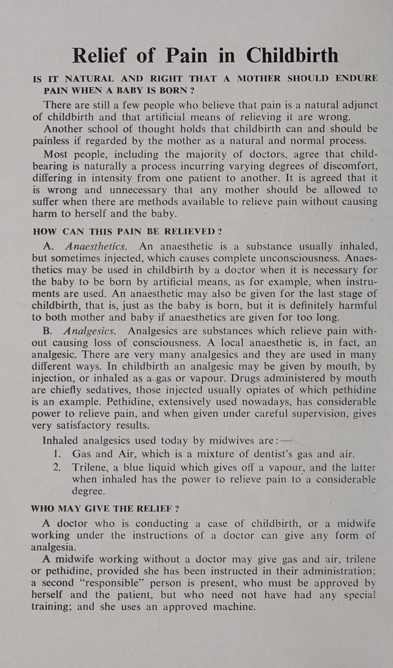 Relief of Pain in Childbirth IS IT NATURAL AND RIGHT THAT A MOTHER SHOULD ENDURE PAIN WHEN A BABY IS BORN ? There are still a few people who believe that pain is a natural adjunct of childbirth and that artificial means of relieving it are wrong. Another school of thought holds that childbirth can and should be painless if regarded by the mother as a natural and normal process. Most people, including the majority of doctors, agree that child- bearing is naturally a process incurring varying degrees of discomfort, © differing in intensity from one patient to another. It is agreed that it is wrong and unnecessary that any mother should be allowed to suffer when there are methods available to EMOTE pain without causing harm to herself and the baby. HOW CAN THIS PAIN BE RELIEVED ? A. Anaesthetics. An anaesthetic is a substance usually inhaled, but sometimes injected, which causes complete unconsciousness. Anaes- thetics may be used in childbirth by a doctor when it is necessary for the baby to be born by artificial means, as for example, when instru- ments are used. An anaesthetic may also be given for the last stage of childbirth, that is, just as the baby is born, but it is definitely harmful to both mother and baby if anaesthetics are given for too long. B. Analgesics. Analgesics are substances which relieve pain with- out causing loss of consciousness. A local anaesthetic is, in fact, an analgesic. There are very many analgesics and they are used in many different ways. In childbirth an analgesic may be given by mouth, by injection, or inhaled as a-gas or vapour. Drugs administered by mouth are chiefly sedatives, those injected usually opiates of which pethidine is an example. Pethidine,; extensively used nowadays, has considerable power to relieve pain, and when given under careful supervision, gives very satisfactory results. Inhaled analgesics used today by midwives are :— 1. Gas and Air, which is a mixture of dentist’s gas and air. 2. Trilene, a blue liquid which gives off a vapour, and the latter when inhaled has the power to relieve pain to a considerable degree. WHO MAY GIVE THE RELIEF ? A doctor who is conducting a case of childbirth, or a midwife working under the instructions of a doctor can give any form of analgesia. A midwife working without a doctor may give gas and air, trilene or pethidine, provided she has been instructed in their administration: a second “responsible” person is present, who must be approved by herself and the patient, but who need not have had any special training; and she uses an approved machine.