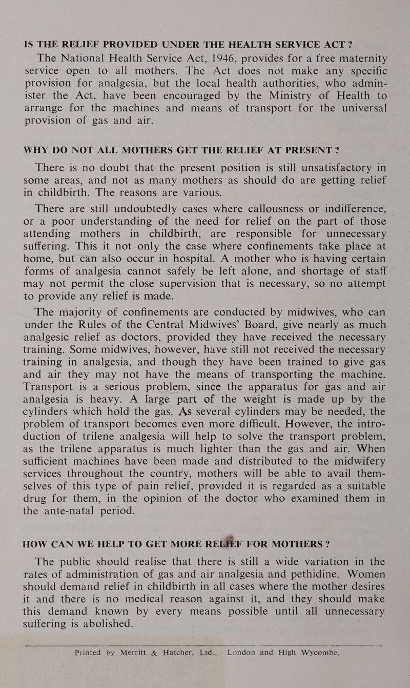 IS THE RELIEF PROVIDED UNDER THE HEALTH SERVICE ACT ? The National Health Service Act, 1946, provides for a free maternity service open to all mothers. The Act does not make any specific provision for analgesia, but the local health authorities, who admin- ister the Act, have been encouraged by the Ministry of Health to arrange for the machines and means of transport for the universal provision of gas and air. WHY DO NOT ALL MOTHERS GET THE RELIEF AT PRESENT ? There is no doubt that the present position is still unsatisfactory in some areas, and not as many mothers as should do are getting relief in childbirth. The reasons are various. There are still undoubtedly cases where callousness or indifference, or a poor understanding of the need for relief on the part of those attending mothers in childbirth, are responsible for unnecessary suffering. This it not only the case where confinements take place at home, but can also occur in hospital. A mother who is having certain forms of analgesia cannot safely be left alone, and shortage of staff may not permit the close supervision that is necessary, so no attempt to provide any relief is made. The majority of confinements are conducted by midwives, who can under the Rules of the Central Midwives’ Board, give nearly as much analgesic relief as doctors, provided they have received the necessary training. Some midwives, however, have still not received the necessary training in analgesia, and though they have been trained to give gas and air they may not have the means of transporting the machine. Transport is a serious problem, since the apparatus for gas and air analgesia is heavy. A large part of the weight is made up by the cylinders which hold the gas. As several cylinders may be needed, the problem of transport becomes even more difficult. However, the intro- duction of trilene analgesia will help to solve the transport problem, as the trilene apparatus is much lighter than the gas and air. When sufficient machines have been made and distributed to the midwifery services throughout the country, mothers will be able to avail them- selves of this type of pain relief, provided it is regarded as a suitable drug for them, in the opinion of the doctor who examined them in the ante-natal period. HOW CAN WE HELP TO GET MORE RELIEF FOR MOTHERS ? The public should realise that there is still a wide variation in the rates of administration of gas and air analgesia and pethidine. Women should demand relief in childbirth in all cases where the mother desires it and there is no medical reason against it, and they should make this demand known by every means possible until all unnecessary suffering is abolished. Printed by Merritt &amp; Hatcher, Ltd., London and High Wycombe.