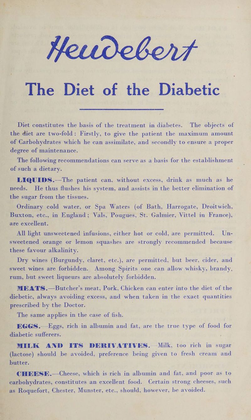 ive Viet of the Diabetic Beri: : ; / ‘ , Diet constitutes the basis of the treatment in diabetes. The objects of op the diet are two-fold: Firstly, to give the patient the maximum amount e of, Carbohydrates which he can assimilate, and secondly to ensure a proper degree of maintenance. | 2 _ The following recommendations can serve as a basis for the establishment ae a such a dietary. -LIQUEDS.—The patient can, without excess, drink as much as he needs. He thus flushes his system, and assists in the better elimination of the sugar from the tissues. ~ i a Ordinary cold water, or Spa Waters (of Bath, Harrogate, Droitwich, ms Buxton, etc., in England ; Vals, Pougues, St. Galmier, Vittel in France), are excellent. All light unsweetened infusions, either hot or cold, are permitted. Un- sweetened orange or lemon squashes are strongly recommended because _ these favour alkalinity. yt Dry wines (Burgundy, claret, etc.), are permitted, but beer, cider, and : “sweet wines are forbidden. Among Spirits one can allow whisky, brandy, rum, bat sweet liqueurs are absolutely forbidden. i MEATS.—Butcher’ s meat, Pork, Chicken can enter into the diet of the liebetic, always avoiding excess, and when taken in the exact quantities scribed by the Doctor. _ The same applies in the case of fish. oo oe rich in albumin and fat, are the true type of food &amp;
