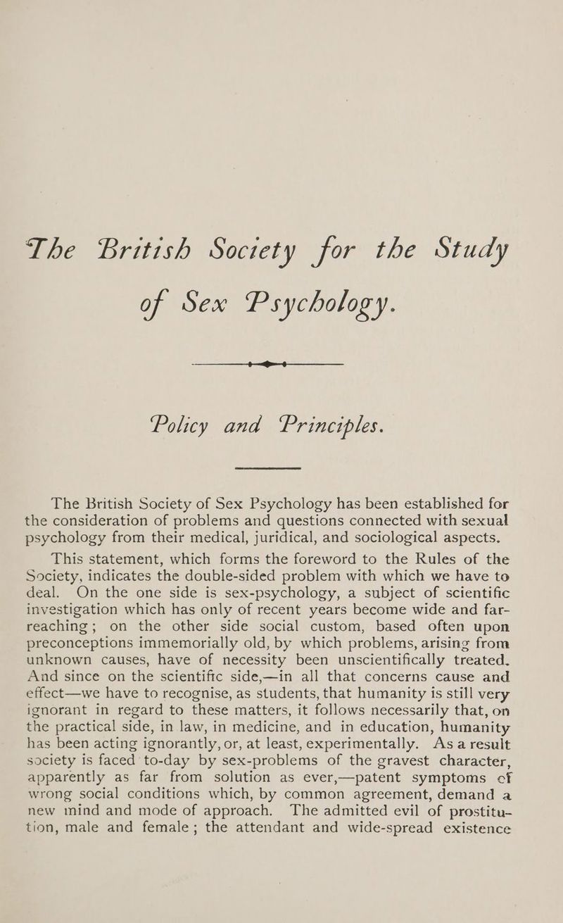 The British Society for the Study of Sex Psychology. Policy and Principles. The British Society of Sex Psychology has been established for the consideration of problems and questions connected with sexual psychology from their medical, juridical, and sociological aspects. This statement, which forms the foreword to the Rules of the Society, indicates the double-sided problem with which we have to deal. On the one side is sex-psychology, a subject of scientific investigation which has only of recent years become wide and far- reaching; on the other side social custom, based often upon preconceptions immemorially old, by which problems, arising from unknown causes, have of necessity been unscientifically treated. And since on the scientific side,—in all that concerns cause and effect—we have to recognise, as students, that humanity is still very ignorant in regard to these matters, it follows necessarily that, on the practical side, in law, in medicine, and in education, humanity has been acting ignorantly, or, at least, experimentally. Asa result society is faced to-day by sex-problems of the gravest character, apparently as far from solution as ever,—patent symptoms cf wrong social conditions which, by common agreement, demand a new mind and mode of approach. The admitted evil of prostitu- tion, male and female; the attendant and wide-spread existence