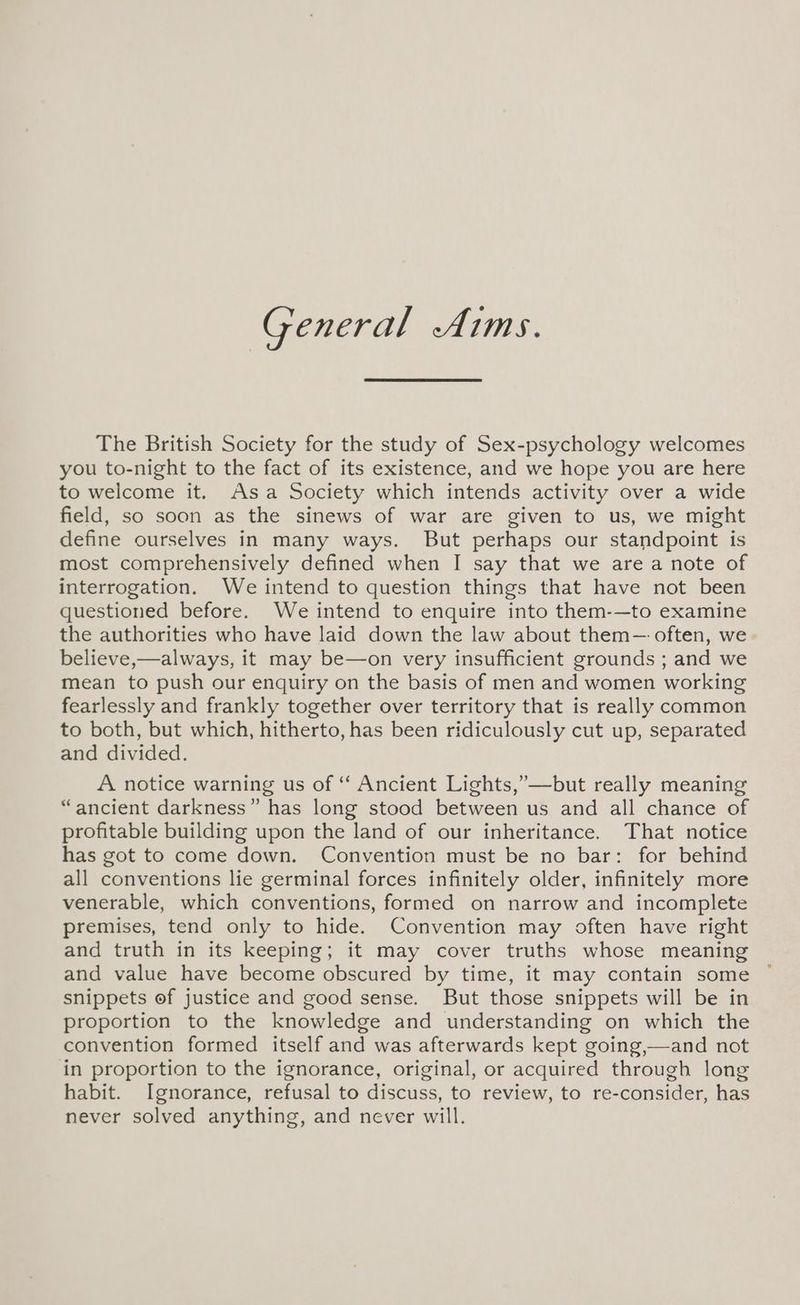General Aims. The British Society for the study of Sex-psychology welcomes you to-night to the fact of its existence, and we hope you are here to welcome it. Asa Society which intends activity over a wide field, so soon as the sinews of war are given to us, we might define ourselves in many ways. But perhaps our standpoint is most comprehensively defined when I say that we are a note of interrogation. We intend to question things that have not been questioned before. We intend to enquire into them-—to examine the authorities who have laid down the law about them— often, we believe,—always, it may be—on very insufficient grounds ; and we mean to push our enquiry on the basis of men and women working fearlessly and frankly together over territory that is really common to both, but which, hitherto, has been ridiculously cut up, separated and divided. A notice warning us of “ Ancient Lights,’—but really meaning “ancient darkness” has long stood between us and all chance of profitable building upon the land of our inheritance. That notice has got to come down. Convention must be no bar: for behind all conventions lie germinal forces infinitely older, infinitely more venerable, which conventions, formed on narrow and incomplete premises, tend only to hide. Convention may often have right and truth in its keeping; it may cover truths whose meaning and value have become obscured by time, it may contain some snippets of justice and good sense. But those snippets will be in proportion to the knowledge and understanding on which the convention formed itself and was afterwards kept going,—and not in proportion to the ignorance, original, or acquired through long habit. Ignorance, refusal to discuss, to review, to re-consider, has never solved anything, and never will.