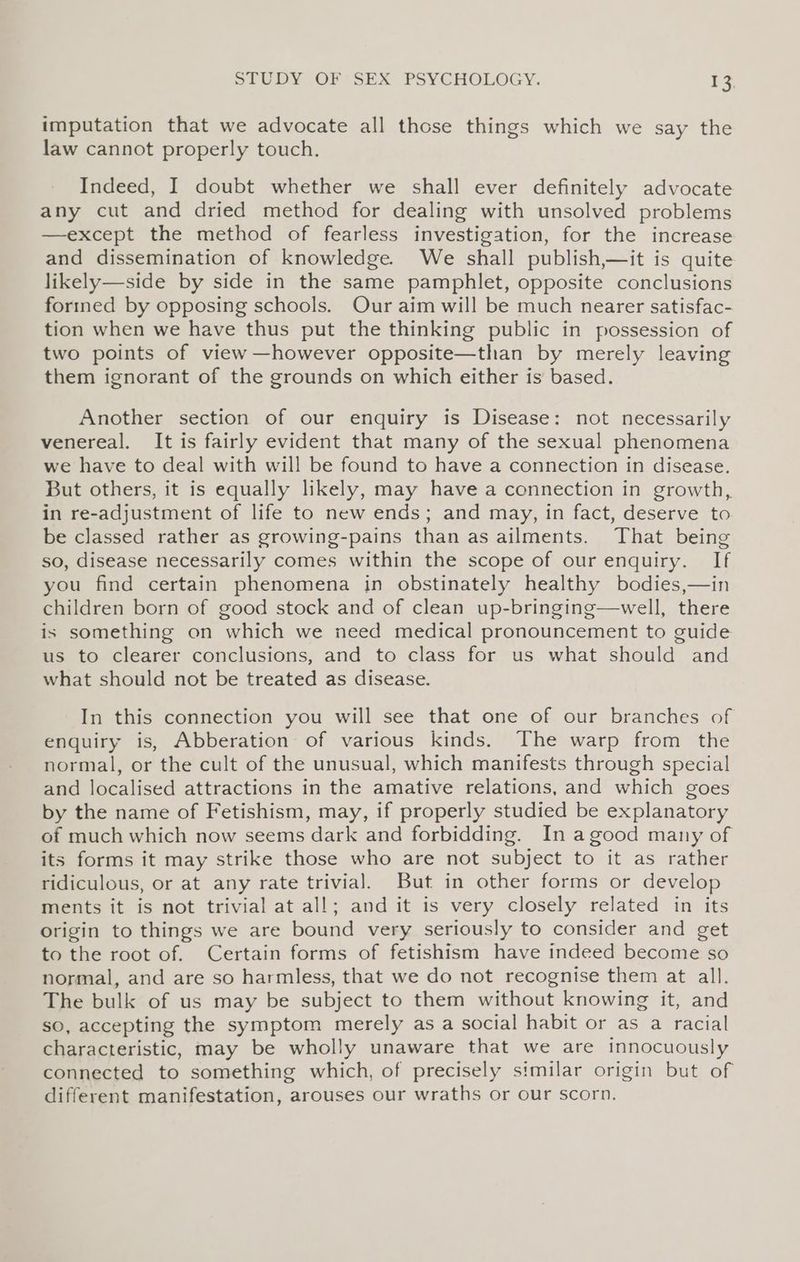 imputation that we advocate all those things which we say the law cannot properly touch. Indeed, I doubt whether we shall ever definitely advocate any cut and dried method for dealing with unsolved problems —except the method of fearless investigation, for the increase and dissemination of knowledge. We shall publish,—it is quite likely—side by side in the same pamphlet, opposite conclusions forined by opposing schools. Our aim will be much nearer satisfac- tion when we have thus put the thinking public in possession of two points of view —however opposite—than by merely leaving them ignorant of the grounds on which either is based. Another section of our enquiry is Disease: not necessarily venereal. It is fairly evident that many of the sexual phenomena we have to deal with will be found to have a connection in disease. But others, it is equally likely, may have a connection in growth, in re-adjustment of life to new ends; and may, in fact, deserve to be classed rather as growing-pains than as ailments. That being so, disease necessarily comes within the scope of our enquiry. If you find certain phenomena in obstinately healthy bodies,—in children born of good stock and of clean up-bringing—well, there is something on which we need medical pronouncement to guide us to clearer conclusions, and to class for us what should and what should not be treated as disease. In this connection you will see that one of our branches of enquiry is, Abberation of various kinds. The warp from the normal, or the cult of the unusual, which manifests through special and localised attractions in the amative relations, and which goes by the name of Fetishism, may, if properly studied be explanatory of much which now seems dark and forbidding. In agood many of its forms it may strike those who are not subject to it as rather ridiculous, or at any rate trivial. But in other forms or develop ments it is not trivial at all; and it is very closely related in its origin to things we are bound very seriously to consider and get to the root of. Certain forms of fetishism have indeed become so normal, and are so harmless, that we do not recognise them at all. The bulk of us may be subject to them without knowing it, and so, accepting the symptom merely as a social habit or as a racial characteristic, may be wholly unaware that we are innocuously connected to something which, of precisely similar origin but of different manifestation, arouses our wraths or our scorn.