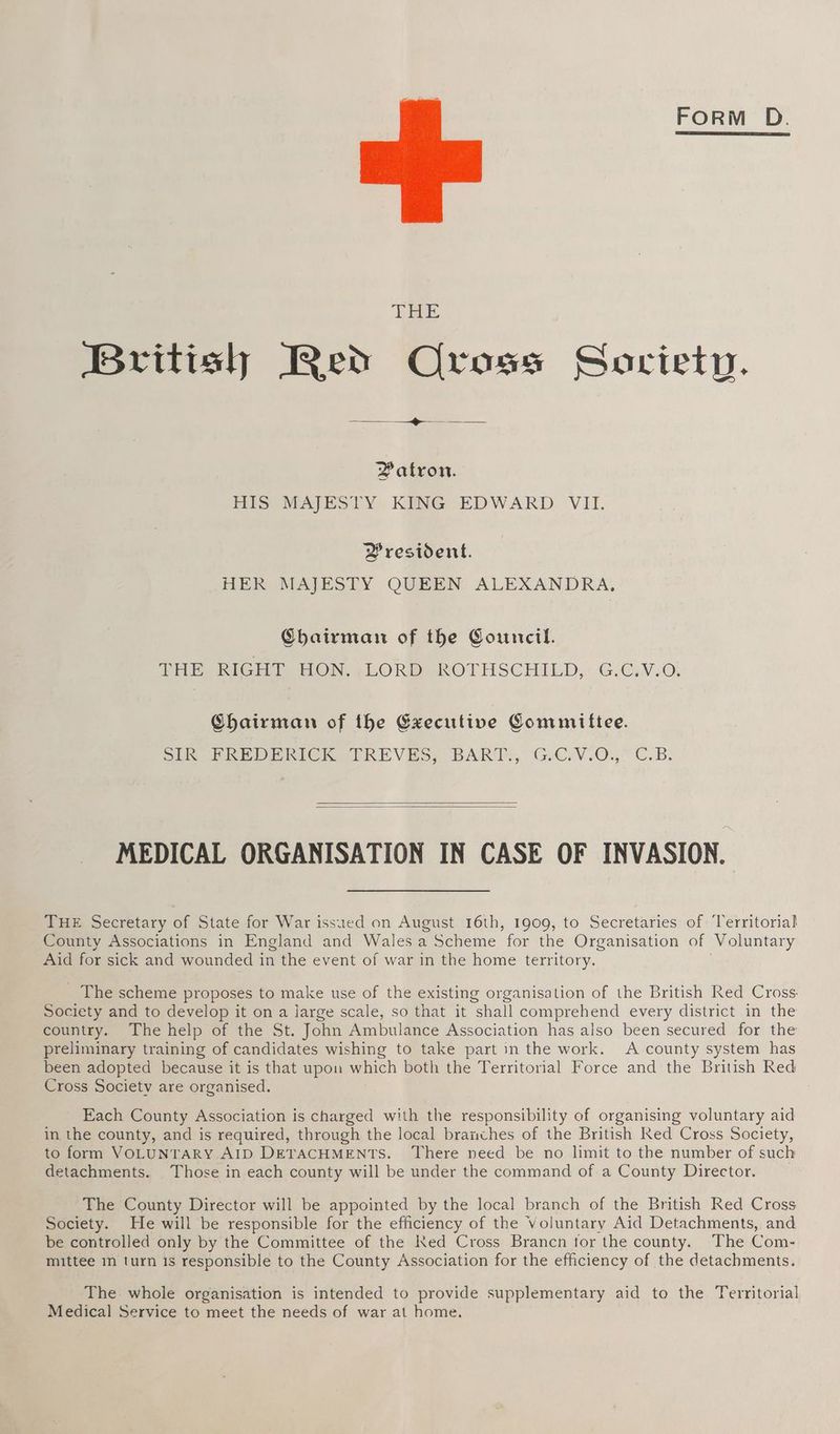 FORM D. Patron. HIS MAJESTY KING EDWARD VII. Yresident. HER MAJESTY QUEEN ALEXANDRA, Chairman of the Council. THE RICHD HON, LORD ROTHSCHILD, Gi@gy Or Chairman of the Executive Committee. Sly ERE DERICK TRKEVES, BART, GiCrV.0., C.B. MEDICAL ORGANISATION IN CASE OF INVASION. THE Secretary of State for War issued on August 16th, 1909, to Secretaries of ‘Territorial County Associations in England and Wales a Scheme for the Organisation of Voluntary Aid for sick and wounded in the event of war in the home territory. _ The scheme proposes to make use of the existing organisation of the British Red Cross. Society and to develop it on a large scale, so that it shall comprehend every district in the country. The help of the St. John Ambulance Association has also been secured for the preliminary training of candidates wishing to take part in the work. A county system has been adopted because it is that upon which both the Territorial Force and the British Red Cross Society are organised. Each County Association is charged with the responsibility of organising voluntary aid in the county, and is required, through the local branches of the British Red Cross Society, to form VOLUNTARY AID DETACHMENTS. ‘There need be no limit to the number of such detachments. Those in each county will be under the command of a County Director. The County Director will be appointed by the local branch of the British Red Cross Society. He will be responsible for the efficiency of the Voluntary Aid Detachments, and be controlled only by the Committee of the Ked Cross Brancn for the county. The Com- mittee in turn is responsible to the County Association for the efficiency of the detachments. The whole organisation is intended to provide supplementary aid to the Territorial Medical Service to meet the needs of war at home.