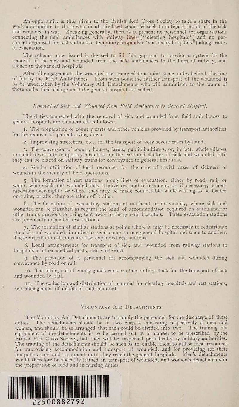 An opportunity is thus given to the British Red Cross Society to take a share in the work appropriate to those who in all civilised countries seek to mitigate the lot of the sick and wounded in war. Speaking generally, there is at present no personnel for organisations connecting the field ambulances with railway lines (‘‘clearing hospitals”) and no per- sonnel organised for rest stations or temporary hospitals (‘‘stationary hospitals”) along routes of evacuation. The scheme now issued is devised to fill this gap and to provide a system for the removal of the sick and wounded from the field ambulances to the lines of railway, and thence to the general hospitals. . After all engagements the wounded are removed to a point some miles behind the line of fire by the Field Ambulances. From such point the further transport of the wounded is to be undertaken by the Voluntary Aid Detachments, who will administer to the wants of those under their charge until the general hospital is reached. Removal of Sick and Wounded from Field Ambulance to General Hospital. The duties connected with the removal of sick and wounded from field ambulances to general hospitals are enumerated as follows : 1. The preparation of country carts and other vehicles provided by transport authorities for the removal of patients lying down. 2. Improvising stretchers, etc., for the transport of very severe cases by hand. 3. The conversion of country houses, farms, public buildings, or, in fact, whole villages or small towns into temporary hospitals for the care and shelter of sick and wounded until they can be placed on railway trains for conveyance to general hospitals. 4. Similar utilisation of local resources for the care of trivial cases of sickness or wounds in the vicinity of field operations. 5. The formation of rest stations along lines of evacuation, either by road, rail, or water, where sick and wounded may receive rest and refreshment, or, if necessary, accom- modation over-night ; or where they may be made comfortable while waiting to be loaded on trains, or after they are taken off trains. 6. The formation of evacuating stations at rail-head or its vicinity, where sick and wounded can be classified as regards the kind of accommodation required on ambulance or other trains previous to being sent away to the general hospitals. “These evacuation stations are practically expanded rest stations. 7. The formation of similar stations at points where it may he necessary to redistribute the sick and wounded, in order to send some to one general hospital and some to another, These distribution stations are also expanded rest stations. 8. Local arrangements for transport of sick and wounded from railway stations to hospitals or other medical posts, and vice versa. g. The provision of a personnel for accompanying the sick and wounded during conveyance by road or rail. 10. The fitting out of empty goods vans or other rolling stock for the transport of sick and wounded by rail. 11, The collection and distribution of material for clearing hospitals and rest stations, and management of dépSts of such material. VOLUNTARY AID DEVACHMENTS., The Voluntary Aid Detachments are to supply the personnel for the discharge of these duties. The detachments should be of two classes, consisting respectively of men and women, and should be so arranged that each could be divided into two. The training and equipment of the detachments is to be carried out in a manner to be prescribed by the British Red Cross Society, but they will be inspected periodically by military authorities. The training of the detachments should be such as to enable them to utilise local resources » for improvising accommodation and transport of wounded, and for providing for their temporary care and treatment until they reach the general hospitals. Men’s detachments would therefore be specially trained in transport of wounded, and women’s detachments in the preparation of food and in nursing duties. WON