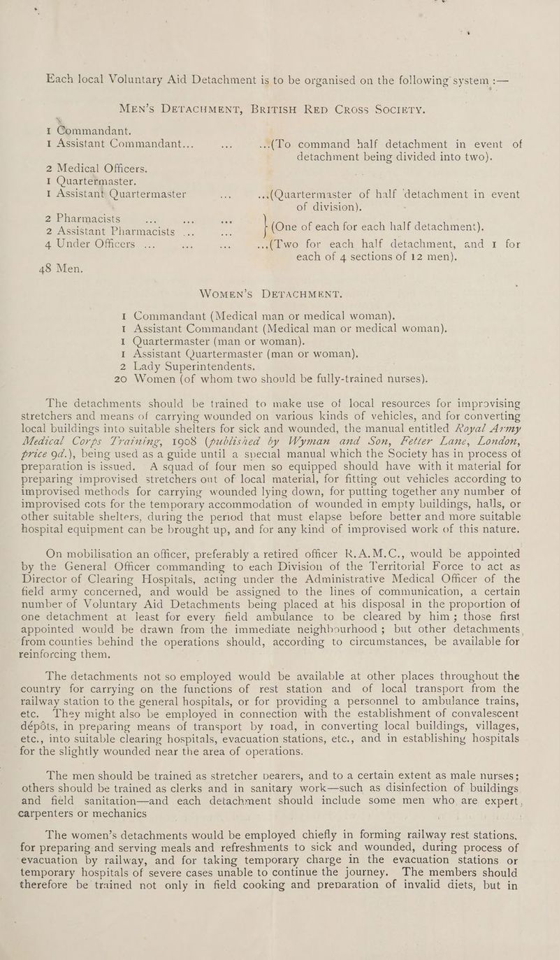 Each local Voluntary Aid Detachment is to be organised on the following system :— MEN’s DETACHMENT, BRITISH RED Cross SOCIETY. X 1 Commandant. I Assistant Commandant... Res ...(To command half detachment in event of detachment being divided into two). 2 Medical Officers. I Quartermaster. I Assistant Quartermaster _ ...(Quartermaster of half detachment in event of division). 2 Pharmacists 2 Assistant Pharmacists ney 4 Under Officers. ... es ae ...(Two for each half detachment, and 1 for each of 4 sections of 12 men). (One of each for each half detachment). 48 Men. WoOMEN’S DETACHMENT. 1 Commandant (Medical man or medical woman). 1 Assistant Commandant (Medical man or medical woman). I Quartermaster (man or woman). 1 Assistant Quartermaster (man or woman), 2 Lady Superintendents. 20 Women (of whom two should be fully-trained nurses). The detachments should be trained to make use of local resources for improvising stretchers and means of carrying wounded on various kinds of vehicles, and for converting local buildings into suitable shelters for sick and wounded, the manual entitled Royal Army Medical Corps Training, 1908 (published by Wyman and Son, Fetter Lane, London, price od.), being used as a guide until a special manual which the Society has in process ot preparation is issued. A squad of four men so equipped should have with it material for preparing improvised stretchers out of local material, for fitting out vehicles according to improvised methods for carrying wounded lying down, for putting together any number of improvised cots for the temporary accommodation of wounded in empty buildings, halls, or other suitable shelters, during the period that must elapse before better and more suitable hospital equipment can be brought up, and for any kind of improvised work of this nature. On mobilisation an officer, preferably a retired officer k.A.M.C., would be appointed by the General Officer commanding to each Division of the Territorial Force to act as Director of Clearing Hospitals, acting under the Administrative Medical Officer of the field army concerned, and would be assigned to the lines of communication, a certain number of Voluntary Aid Detachments being placed at his disposal in the proportion of one detachment at least for every field ambulance to be cleared by him; those first appointed would be drawn from the immediate neighbourhood ; but other detachments, from counties behind the operations should, according to circumstances, be available for reinforcing them. The detachments not so employed would be available at other places throughout the country for carrying on the functions of rest station and of local transport from the railway station to the general hospitals, or for providing a personnel to ambulance trains, etc. They might also be employed in connection with the establishment of convalescent dép6ts, in preparing means of transport by road, in converting local buildings, villages, etc., into suitable clearing hospitals, evacuation stations, etc., and in establishing hospitals for the slightly wounded near the area of operations. The men should be trained as stretcher bearers, and to a certain extent as male nurses; others should be trained as clerks and in sanitary work—such as disinfection of buildings and field sanitation—and each detachment should include some men who are expert, carpenters or mechanics The women’s detachments would be employed chiefly in forming railway rest stations, for preparing and serving meals and refreshments to sick and wounded, during process of evacuation by railway, and for taking temporary charge in the evacuation stations or temporary hospitals of severe cases unable to continue the journey. The members should therefore be trained not only in field cooking and preparation of invalid diets, but in