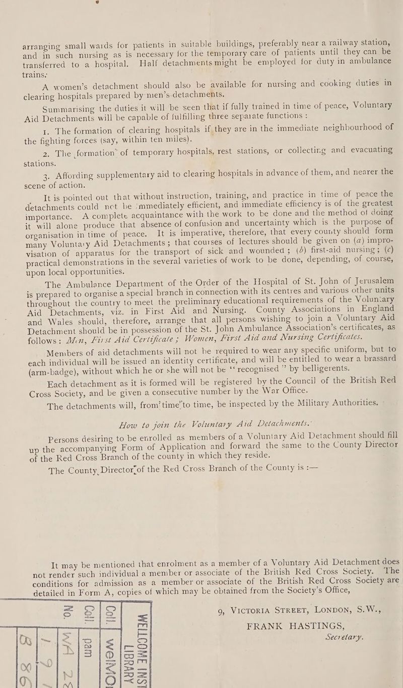 arranging small wards for patients in suitable buildings, preferably near a railway station, and in such nursing as is necessary for the temporary care of patients until they can be transferred to a hospital. Half detachments might be employed for duty in ambulance trains. é A women’s detachment should also be available for nursing and cooking duties in clearing hospitals prepared by men’s-detachments. Summarising the duties it will be seen that if fully trained in time of peace, Voluntary Aid Detachments will be capable of fulfilling three separate functions : 1. The formation of clearing hospitals if they are in the immediate neighbourhood of the fighting forces (say, within ten miles). 2. The formation’ of temporary hospitals, rest stations, or collecting and evacuating stations. 3. Affording supplementary aid to clearing hospitals in advance of them, and nearer the scene of action. _ It is pointed out that without instruction, training, and practice in time of peace the detachments could net be ;mmediately efficient, and immediate efficiency is of the greatest importance. A complete acquaintance with the work to be done and the method of doing it will alone produce that absence of confusion and uncertainty which is the purpose of organisation in time of peace. It is imperative, therefore, that every county should form many Voluntary Aid Detachments ; that courses of lectures should be given on (a) impro- visation of apparatus for the transport of sick and wounded ; (6) first-aid nursing; (¢) practical demonstrations in the several varieties of work to be done, depending, of course, upon local opportunities. The Ambulance Department of the Order of the Hospital of St. John of Jerusalem is prepared to organise a special branch in connection with its centres and various other units throughout the country to meet the preliminary educational requirements of the Voluntary Aid Detachments, viz. in First Aid and Nursing. County Associations in England and Wales should, therefore, arrange that all persons wishing to join a Voluntary Aid Detachment should be in possession of the St. John Ambulance Association’s certificates, as follows: Min, First Aid Certificate ; Women, First Aid and Nursing Certificates. Members of aid detachments will not be required to wear any specific uniform, but to each individual will be issued an identity certificate, and will be entitled to wear a brassard (arm-badge), without which he or she will not be ‘‘ recognised ” by belligerents. Each detachment as it is formed will be registered by the Council of the British Red Cross Society, and be given a consecutive number by the War Office. The detachments will, from’time”to time, be inspected by the Military Authorities. » How to join the Voluntary Aid Detachments. Persons desiring to be enrolled as members of a Voluntary Aid Detachment should fill up the accompanying Form of Application and forward the same to the County Director of the Red Cross Branch of the county in which they reside. The County, Directorzof the Red Cross Branch of the County is :— It may be mentioned that enrolment as a member of a Voluntary Aid Detachment does not render such individual a member or associate of the British Red Cross Society. ane conditions for admission as a member or associate of the British Red Cross Society are detailed in Form A, copies of which may be obtained from the Society's Office, 9, VicToRIA STREET, Lonpon, S.W., FRANK HASTINGS, Secretary.