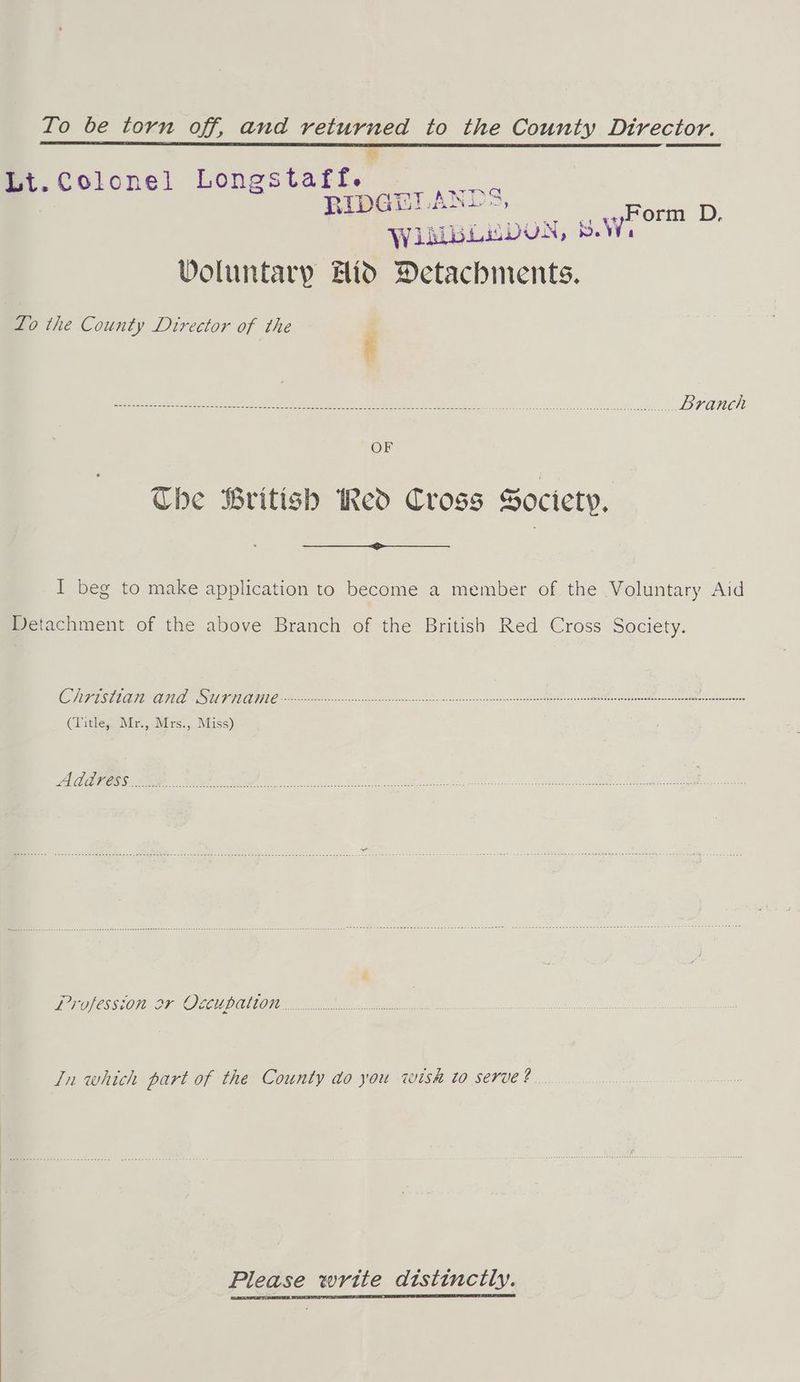 Io be torn off, and returned to the County Dtrector.  Lt. Colonel Longstaftf. Lee RIDGETANL =, Form D. WiMBLEDUN, SW, Voluntary Hid Detachments. To the County Director of the oa AE TN ate es ke Cee A ees sree ee ANE OF Che British Red Cross Society, I beg to make application to become a member of the Voluntary Aid Detachment of the above Branch of the British Red Cross Society. (Title, Mr.,.Mrs., Miss) Address UP OSSOTE 2Y OOGEUPONGON ci eect Zn which part of the County do you wish to serve? Please write distinctly.